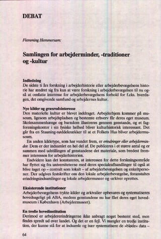 DEBAT
Flemming Hemmersam;
Samlingen for arbejderminder, -traditioner
og -kultur
Indledning .
De sidste ti års forskning i arbejderhistorie eller arbejderbevægelsenshisto-
rie har ændret sig fra kun at være forskning i arbejderbevægelsentil nu og-
så at omfatte interesse for arbejderbevægelsensforhold for f.eks. hverda-
gen, det omgivende samfund og arbejdernes kultur.
Nye kilder og græsrodsinteresse
Den materielle kultur er blevet inddraget. Arbejderhjem kommer på mu-
seum, ligesom arbejdspladsen og bestemte erhverv får deres eget museum.
Skolesammenhængeog barndom illustreres gennem genstande, og et fag-
foreningskontor i sin fysiske helhed bliver kulturhistorisk interessant. Det
går fra en Stauning-nøddeknækkertil at et Folkets Hus bliver arbejdermu-
seum.
En anden kildetype, som har vundet frem, er erindringereller arbejdermin-
den Dem er der indsamlet en hel del af. De publiceres i et større antal og er
sammen med udstillingen af genstandene det materiale, som bredest frem-
mer interessen for arbejderhistorien.
Endvidere kan det konstateres, at interessen for dette forskningsområde
har flyttet sig fra universiteterne med deres specialeafhandlinger til også at
blive taget op
-
centralt som lokalt -
af arbejderbevægelsenog enkeltperso-
ner. Der udgives festskrifter om den lokale arbejderbevægelse,foranstaltes
erindringsindsamlinger og lokale arbejdermuseer og -arkiver oprettes.
Eksisterende institutioner
Arbejderbevægelsenstrykte kilder og arkivalier opbevaresog systematiseres
hovedsageligt på ABA, medens genstandene nu har fået deres eget hoved-
museum i København (Arbejdermuseet).
En tredie hovedinstitution
Derimod er arbejdererindringerne ikke anbragt noget bestemt sted, men
findes spredt ud over landet. Og det er en fejl. Vi mangler en tredje institu-
tion, der kunne stå for at indsamle og især systematisere de »bløde« data -
64
 