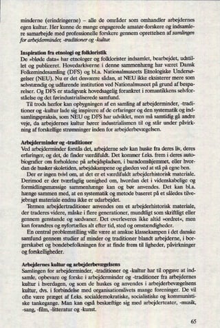minderne (erindringeme) -
alle de områder som omhandler arbejdernes
egen kultur. Her kunne de mange engagerede amatør-forskere og indsamle-
re samarbejde med professionelle forskere gennem oprettelsen af samlingen
for arbejderminder, -traditioner og -kultun
Inspiration fra etnologi og folkloristik
De »bløde data« har etnologer og folklorister indsamlet, bearbejdet, udstil-
let og publiceret. Hovedarkiverne i denne sammenhæng har været Dansk
Folkemindesamling (DFS) og bl.a. Nationalmuseets Etnologiske UnderSø-
gelser (NEU). Nu er det desværre sådan, at NEU ikke eksisterer mere som
selvstændigog udfarende institution ved Nationalmuseet på grund af bespa-
relser. Og DFS er stadigvækhovedsagelig forankret i romantikkens selvfor-
ståelse og det førindustn'aliserede samfund.
Til trods herfor kan opbygningen af en samling af arbejderminder, -tradi-
tioner og -kultur lade sig inspirere af de erfaringer og den systematik og ind-
samlingspraksis, som NEU og DFS har udviklet, men må samtidig gå andre
veje, da arbejdernes kultur hører industrialismen til og står under påvirk-
ning af forskellige strømningerinden for arbejderbevægelsen.
Arbejderminder og -traditioner
Ved arbejderminder forstås det, arbejderne selv kan huske fra deres liv, deres
erfaringer, og det, de finder værdifuldt. Det kommer feks. frem i deres auto-
biograñerom forholdene på arbejdspladsen, i barndomshjemmet, eller hvor-
dan de husker skoletiden, arbejdskampene og glædenved at stå påegne ben.
Der er ingen tvivl om, at det er et værdifuldt arbejderhistorisk materiale.
Derimod er der tværfagliguenighed om, hvordan det i videnskabelige og
formidlingsmæssige sammenhænge kan og bør anvendes. Det kan bl.a.
hænge sammen med, at en systematik og metode baseret på et således tilve-
jebragt materiale endnu ikke er udarbejdet.
Termen arbejdertraditioner anvendes om et arbejderhistorisk materiale,
der traderes videre, måske i flere generationer, mundtligt som skriftligt eller
gennem genstande og sædvaner. Det overleveres ikke altid »ordret«, men
kan forandres og nyfortællesalt efter tid, sted og omstændigheder.
En central problemstilling ville være at anskue klassekampen i det danske
samfund gennem studier af minder og traditioner blandt arbejderne, i bor-
gerskabet og bondebefolkningen for at finde frem til ligheder, påvirkninger
og forskelligheder.
Arbejdernes kultur og arbejderbevægelsens
Samlingen for arbejderminder, -traditioner og -kultur har til opgave at ind-
samle, opbevare og forske i arbejderminder og -traditioner fra arbejdernes
kultur i hverdagen, og som de huskes og anvendes i arbejderbevægelsens
kultur, dvs. i forbindelse med organisationslivets mange foreninger. De vil
ofte være præget af f.eks. socialdemokratiske, socialistiske og kommunisti-
ske tankegange. Man kan også beskæftige sig med arbejderteater, -musik,
-sang, -ñlm, -litteratur og -kunst.
65
 