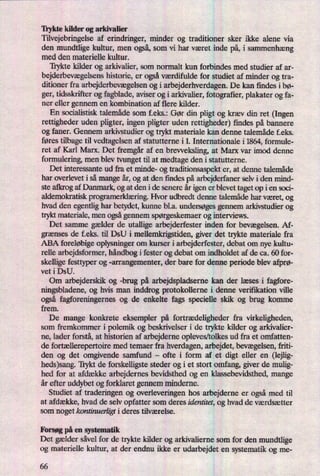 Trykte kilder og arkivalier
Tilvejebringelse af erindringer, minder og traditioner sker ikke alene via
den mundtlige kultur, men også,som vi har været inde på,i sammenhæng
med den materielle kultur.
'Iiykte kilder og arkivalier, som normalt kun forbindes med studier af ar-
bejderbevægelsenshistorie, er ogsåværdifulde for studiet af minder og tra-
ditioner fra arbejderbevægelsenog i arbejderhverdagen. De kan findes i bø-
ger, tidsskrifter og fagblade, aviser og i arkivalier, fotografier, plakater og fa-
ner eller gennem en kombination af flere kilder.
En socialistisk talemåde som f.eks.: Gør din pligt og kræv din ret (Ingen
rettigheder uden pligter, ingen pligter uden rettigheder) findes på bannere
og faner. Gennem arkivstudier og trykt materiale kan denne talemåde f.eks.
føres tilbage til vedtagelsen af statutterne i 1. Internationale i 1864, formule-
ret af Karl Marx. Det fremgåraf en
brevveksling, at Marx var imod denne
formulering, men blev tvunget til at medtage den i statutterne.
Det interessante ud fra et minde- 0g traditionsaspekt er, at denne talemåde
har overlevet i så mange år,og at den ñndes på arbejderfaner selv i den mind-
ste ajkrog af Danmark, og at den i de senere år igen er blevet taget op i en soci-
aldemokratisk programerklæn'ngHvor udbredt denne talemåde har været, og
hvad den egentlig har betydet, kunne bl.a. undersøgesgennem arkivstudier og
trykt materiale, men ogsågennem spørgeskemaerog interviews.
Det samme gælder de utallige arbejderfester inden for bevægelsen.Af-
grænses de f.eks. til DSU i mellemkrigstiden, giver det trykte materiale fra
ABA foreløbigeoplysninger om kurser i arbejderfester, debat om nye kultu-
relle arbejdsformer, håndbogi fester og debat om indholdet af de ca. 60 for-
skellige festtyper og -arrangementer, der bare for denne periode blev afprø-
vet i DSU.
Om arbejderskik og -brug på arbejdspladserne kan der læses i fagfore-
ningsbladene, og hvis man inddrog protokollerne i denne verifikation ville
også fagforeningernes og de enkelte fags specielle skik og brug komme
frem.
De mange konkrete eksempler på fortrædeligheder fra virkeligheden,
som fremkommer i polemik og beskrivelser i de trykte kilder og arkivalier-
ne, lader forstå, at historien af arbejderne opleves/tolkes ud fra et omfatten-
de fortællerepertoiremed temaer fra hverdagen, arbejdet, bevægelsen,friti-
den og det omgivende samfund -
ofte i form af et digt eller en (lejlig-
heds)sang. Trykt de forskelligste steder og i et stort omfang, giver de mulig-
hed for at afdække arbejdernes bevidsthed og en klassebevidsthed, mange
år efter uddybet og forklaret gennem minderne.
Studiet af traderingen og overleveringen hos arbejderne er ogsåmed til
at afdække, hvad de selv opfatter som deres identitet, og hvad de værdsætter
som noget kontinuerligti deres tilværelse.
Forsøg på en systematik
Det gælder såvel for de trykte kilder og arkivalierne som for den mundtlige
og materielle kultur, at der endnu ikke er udarbejdet en systematik og me-
66
 