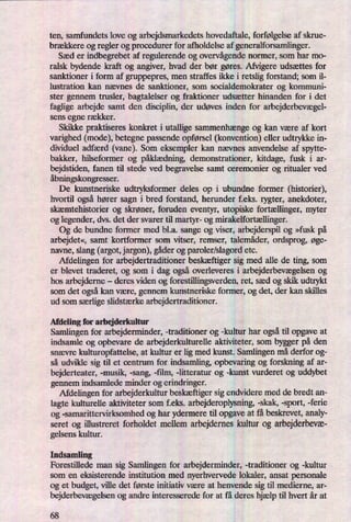 ten, samfundets love og arbejdsmarkedets hovedaftale, forfølgelse af skrue-
brækkere og regler og procedurer for afholdelse af generalforsamlinger.
Sæd er indbegrebet af regulerende og overvågendenormer, som har mo-
ralsk bydende kraft og angiver, hvad der bør gøres. Afvigere udsættes for
sanktioner i form af gruppepres, men straffes ikke i retslig forstand; som il-
lustration kan nævnes de sanktioner, som socialdemokrater og kommuni-
ster gennem trusler, bagtalelser og fraktioner udsætter hinanden for i det
faglige arbejde samt den disciplin, der udøves inden for arbejderbevægel-
sens
egne rækker. ,
Skikke praktiseres konkret i utallige sammenhængeog kan være af kort
varighed (mode), betegne passende opførsel (konvention) eller udtrykke in-
dividuel adfærd (vane). Som eksempler kan nævnes anvendelse af spytte-
bakker, hilseformer og påklædning,demonstrationer, kitdage, fusk i ar-
bejdstiden, fanen til stede ved begravelse samt ceremonier og ritualer ved
åbningskongresser.
De kunstneriske udtryksformer deles op i ubundne former (historier),
hvortil ogsåhører sagn i bred forstand, herunder feks. rygter, anekdoter,
skæmtehistorier og skrøner, foruden eventyr, utopiske fortællinger,myter
og legender, dvs. det der svarer til martyr- og mirakelfortællinger.
Og de bundne former med bl.a. sange og viser, arbejderspil og »fusk på
arbejdet«,samt kortfonner som vitser, remser, talemåder, ordsprog, øge-
navne, slang (argot, jargon), gåderog paroler/slagord etc.
Afdelingen for arbejdertraditioner beskæftigersig med alle de ting, som
er blevet traderet, og som i dag også overleveres i arbejderbevægelsenog
hos arbejderne -
deres viden og forestillingsverden, ret, sæd og skik udtrykt
som det ogsåkan være, gennem kunstneriske former, og det, der kan skilles
ud som særligeslidstærke arbejdertraditioner.
Afdeling for arbejderlmltur
Samlingen for arbejderminder, -traditioner og -kultur har ogsåtil opgave at
indsamle og opbevare de arbejderkulturelle aktiviteter, som bygger på den
snævre kulturopfattelse, at kultur er lig med kunst. Samlingen må derfor og-
så udvikle sig til et centrum for indsamling, opbevaring og forskning af ar-
bejderteater, -musik, -sang, -film, -litteratur og -kunst vurderet og uddybet
gennem indsamlede minder og erindringer.
Afdelingen for arbejderkultur beskæftigersig endvidere med de bredt an-
lagte kulturelle aktiviteter som f.eks. arbejderoplysning, -skak, -sport, -ferie
og -samarittervirksomhed og har ydermere til opgave at få beskrevet, analy-
seret og illustreret forholdet mellem arbejdernes kultur og arbejderbevæ-
gelsens kultur.
Indsamling
Forestillede man sig Samlingen for arbejderminder, -traditioner og -kultur
som en eksisterende institution med nyerhvervede lokaler, ansat personale
og et budget, ville det første initiativ være at henvende sig til medierne, ar-
bejderbevægelsenog andre interesserede for at få deres hjælp til hvert år at
68
 