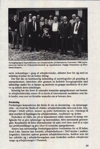 «› ,n *2 ›:
v
t..
Arrangørgruppen bag konference om arbejderminder på Københavns Universitet i 1986 repræ-
senterede Institut for Folkemindevidenskab og organisationen »FagligePensionister og Efter-
lønsmodtagere«.
sætte indsamlinger i gang af arbejderminder, afsluttet hver for sig med en
uddeling af priser for de bedste bidrag.
Der bør ske en kontinuerlig indsamling af autobiograñerpå grundlag af
spørgeskemaer, interviews eller gennem en kollektiv fremgangsmådemed
månedligemøder for at hjælpe og motivere en gruppe meddelere til at skri-
ve og indtale deres erindringer.
Samtidig bør der hvert år udsendes tematiske spørgeskemaerom bestem-
te arbejderhistoriske emner til en kreds af interesserede meddelere over he-
le landet, som over en årrække anmodes om at besvare dem.
Forskning
Forskningen koncentreres det første år om en inventering -
en statusopgø-
relse -
af, hvad der findes af »bløde« arbejderhistoriske data som f.eks. erin-
dringer i lokale arkiver, museer og andre institutioner og evt. i fotokopi få
dem overført til Samlingenfor arbejderminder, -traditioner og -kultur.
Endvidere vil ABA, der på en koncentreret måde rummer så mange mu-
ligheder for at give oplysninger og henvendelser, blive systematisk gennem-
gået.Kendskabet til dette kildemateriale vil uden tvivl være med til at rejse
nye problemstillinger og give ideer til tematiske spørgeskemaer.
Senere kan selvstændigeforskningsprojekter iværksættes for at få belyst,
hvad feks. faneme kan fortælle; arbejderkulturen i DSU-kredse i mellem-
krigstiden; historien oplevet gennem arbejderhistorierne, festlivet som det
har udfoldet sig i arbejderbevægelsensamt forskellen mellem arbejdernes
sange og arbejdersangen i Danmark.
69
 
