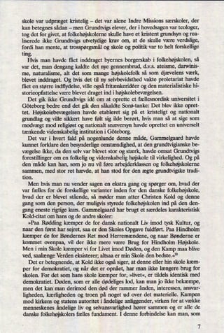 skole var udpræget kristelig -
det var alene Indre Missions særskoler, der
kan betegnes sådan -
men Grundtvigs elever, der i hovedsagen var teologer,
tog det for givet, at folkehøjskolerneskulle have et kristent grundsyn og rea-
liserede ikke Grundtvigs utvetydige krav om, at de skulle være verdslige,
fordi han mente, at trosspørgsmålog skole og politik var to helt forskellige
ting.
Hvis man havde fået inddraget byernes borgerskab i folkehøjskolen,så
var det, man dengang kaldte det nye gennembrud, d.v.s. ateisme, darwinis-
me, naturalisme, alt det som mange højskolefolkså som djævelens værk,
blevet inddraget. Og hvis det til ny selvbevidstth vakte proletariat havde
fået en større indflydelse, ville ogsåfritænkeridéer og den materialistiske hi-
storieopfattelse være blevet draget ind i højskolebevægelsen.
Det gik ikke Grundtvigs idé om at oprette et fællesnordisk universitet i
Göteborg bedre end det gik den såkaldte Sorø-tanke: Det blev ikke opret-
tet. Højskolebevægelsen havde etableret sig på et kristeligt og nationalt
grundlag og ville sikkert have følt sig ilde berørt, hvis man så at sige som
modvægt mod religiøstog nationalt snæversyn havde oprettet en universelt
tænkende videnskabelig institution i Göteborg.
Det var i hvert fald på nogenlunde denne måde, Gammelgaard havde
kunnet forklare den besynderlige omstændighed,at den grundtvigianske be-
vægelse ikke, da den selv var blevet stor og stærk, havde omsat Grundtvigs
forestillinger om en folkelig og videnskabelig højskole til virkelighed. Og på
den måde kan han, som jo nu vil føre arbejderklassen og folkehøjskolerne
sammen, med stor ret hævde, at han stod for den ægte grundtvigske tradi-
tion.
Men hvis man nu vender sagen en ekstra gang og spørger om, hvad der
var fælles for de forskellige varianter inden for den danske folkehøjskole,
hvad der er blevet stående, så møder man atter Christen Kold og denne
gang som den person, der muligvis styrede folkehøjskolenind på den den-
gang eneste rigtige kurs. Gammelgaard har brugt et særdeles karakteristisk
Kold-citat om hans og de andre skoler:
»Paa Rødding kæmper de for dansk nationalt Liv imod tysk Kultur, og
naar den først har sejret, saa er den Skoles Opgave fuldført. Paa Hindholm
kæmper de for Bøndernes Ret mod Herremændene, og naar Bønderne er
kommet ovenpaa, vil der ikke mere være Brug for Hindholm Højskole.
Men i min Skole kæmper vi for Livet imod Døden, og den Kamp maa blive
ved, saalængeVerden eksisterer; altsaa er min Skole den bedste.«10
Det er betegnende, at Kold ikke ogsåsiger, at denne eller hin skole kæm-
per for demokratiet, og når det er opnået,har man ikke længere brug for
skolen. For det som hans skole kæmper for, »livet«,er tildels identisk med
demokratiet. Døden, som er alle dødeligeslod, kan man jo ikke bekæmpe,
men det kan man derimod den død der rammer ånden, interessen, ansvar-
ligheden, kærligheden og troen på noget ud over det materielle. Kampen
mod kirkens og statens autoritet i åndeligeanliggender, virken for at vække
menneskenes åndeligeliv og selvansvarlighed hører sammen og er alle de
danske folkehøjskolersfælles fundament. I denne forbindelse kan man, som
7
 