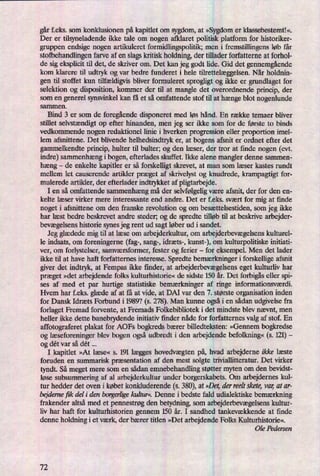 gårfeks. som konklusionen på kapitlet om sygdom, at »Sygdomer klassebestemt!«.
Der er tilsyneladende ikke tale om nogen afklaret politisk platform for historiker-
gruppen endsige nogen artikuleret fomridlingspolitik; men i fremstillingens løb får
stofbehandlingen farve af en slagskritisk holdning, der tillader forfatterne at forhol-
de sig eksplicit til det, de skriver om. Det kan jeg godt lide. Gid det gennemgående
kom klarere til udtryk og var bedre funderet i hele tilrettelæggelsen.Når holdnin-
gen til stoffet kun tilfældigvisbliver formuleret sprogligt og ikke er grundlaget for
selektion og disposition, kommer der til at mangle det overordnende princip, der
som en generel synsvinkel kan få et så omfattende stof til at hængeblot nogenlunde
sammen.
Bind 3 er som de foregåendedisponeret med løs hånd. En række temaer bliver
stillet selvstændigtop efter hinanden, men jeg ser ikke som for de første to binds
vedkommende nogen redaktionel linie i hverken progression eller proportion irnel-
lem afsnittene. Det blivende helhedsindtryk er, at bogens afsnit er ordnet efter det
gammelkendte princip, hulter til bulter; og den læser, der tror at ñnde nogen (evt.
indre) sammenhængi bogen, efterlades skuffet. Ikke alene mangler denne sammen-
hæng -
de enkelte kapitler er så forskelligt skrevet, at man som læser kastes rundt
mellem let causerende artikler præget af skrivelyst og knudrede, krampagtigt for-
mulerede artikler, der efterlader indtrykket af pligtarbejde.
I en så omfattende sammenhængmå der selvfølgeligvære afsnit, der for den en-
kelte læser virker mere interessante end andre. Det er f.eks. svært for mig at finde
noget i afsnittene om den franske revolution og om besættelsestiden, som jeg ikke
har læst bedre beskrevet andre steder; og de spredte tilløb til at beskrive arbejder-
bevægelsenshistorie synes jeg rent ud sagt løber ud i sandet.
Jeg glædede mig til at læse om arbejderkultur, om arbejderbevægelsenskulturel-
le indsats, om foreningerne (fag-, sang-, idræts-, kunst-), om kulturpolitiske initiati-
ver, om forlystelser, samværsformer, fester og ferier -
for eksempel. Men det lader
ikke til at have haft forfatternes interesse. Spredte bemærkningeri forskellige afsnit
giver det indtryk, at Fempas ikke finder, at arbejderbevægelsenseget kulturliv har
præget »det arbejdende folks kulturhistorie« de sidste 150 år. Det forbigåseller spi-
ses af med et par hurtige statistiske bemærkninger af ringe informationsværdi.
Hvem har f.eks. glæde af at få at vide, at DAI var den 7. største organisation inden
for Dansk Idræts Forbund i 1989? (s. 278). Man kunne ogsåi en sådan udgivelse fra
forlaget Fremad forvente, at Fremads Folkebibliotek i det mindste blev nævnt, men
heller ikke dette banebrydende initiativ finder nåde for forfatternes valg af stof. En
affotograferet plakat for AOFs bogkreds bærer billedteksten: »Gennem bogkredse
og læseforeningerblev bogen ogsåudbredt i den arbejdende befolkning«(s. 121)-
og dét var så dét
I kapitlet »At læse« s. 191 lægges hovedvægten på, hvad arbejderne ikke læste
foruden en summarisk præsentationaf den mest solgte triviallitteratur. Det virker
tyndt. Så meget mere som en sådan emnebehandling støtter myten om den bevidst-
løse subsummering af al arbejderkultur under borgerskabets. Om arbejdernes kul-
tur hedder det oven i købet konkluderende (s.380),at »Det derreelt skete,var, at ar-
bejderne fik deli den borgerligekalium. Denne i bedste fald udialektiske bemærkning
frakender altså med et pennestrøg den betydning, som arbejderbevægelsenskultur-
liv har haft for kulturhistorien gennem 150 år. I sandhed tankevækkende at finde
denne holdning i et værk, der bærer titlen »Det arbejdende Folks Kulturhistorie«.
'“
Ole Pedersen
72
 