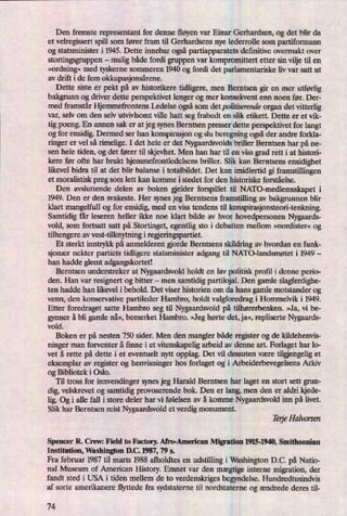 Den fremste representant for denne fløyenvar Einar Gerhardsen, og det blir da
et velregissert spil] som fører fram til Gerhardsens nye lederrolle som partiformann
og statsminister i 1945. Dette innebar ogsåpartiapparatets definitive overmakt over
stortingsgruppen -
mulig både fordi gruppen var kompromittert etter sin vilje til en
»ordning«med tyskerne sommeren 1940 og fordi det parlamentariske liv var satt ut
av drift i de fem okkupasjonsårene.
Dette siste er pekt på av historikere tidligere, men Berntsen gir en mer utførlig
bakgrunn og driver dette perspektivet lenger og mer konsekvent enn noen før. Der-
med framstår Hjemmefrontens Ledelse ogsåsom det politismnde organ det vitterlig
var, selv om den selv utvivlsomt ville hatt seg frabedt en slik etikett. Dette er et vik-
tig poeng. En annen sak er at jeg synes Berntsen presser dette perspektivet for langt
og for ensidig. Dermed ser han konspirasjon og slu beregning ogsåder andre forkla-
ringer er vel så rimelige. I det hele er det Nygaardsvolds briller Berntsen har på ne-
sen hele tiden, og det fører til skjevhet. Men han har til en viss grad rett i at histori-
kere før ofte har brukt hjemmefrontledelsens briller. Slik kan Berntsens ensidighet
likevel bidra til at det blir balanse i totalbildet. Det kan imidlertid gi framstillingen
et moralistisk preg som lett kan komme i stedet for den historiske forståelse.
Den avsluttende delen av boken elder forspillet til NATO-medlemsskapet i
1949. Den er den svakeste. Her synes jeg Berntsens framstilling av bakgrunnen blir
klart mangelfull og for ensidig, med en vis tendens til konspirasjonsteori-tenkning.
Samtidig får leseren heller ikke noe klart bilde av hvor hovedpersonen Nygaards-
vold, som fortsatt satt på Stortinget, egentlig sto i debatten mellom »nordister« og
tilhengere av vest-tilknytning i reen'ngspartiet.
Et sterkt inntrykk på anmelderen gjorde Berntsens skildring av hvordan en funk-
sjonær nekter partiets tidligere statsminister adgang til NATO-landsmøtet i 1949 -
han hadde glemt adgangskortet!
Berntsen understreker at Nygaardsvold holdt en lav politisk profil i denne perio-
den. Han var resignert og bitter -
men samtidig partilojal. Den gamle slagferdighe-
ten hadde han likevel i behold. Det viser historien om da hans gamle motstander og
venn, den konservative partileder Hambro, holdt valgforedrag i Hommelvik i 1949.
Etter foredraget satte Hambro seg til Nygaardsvold på tilhørerbenken. »Ja, vi be-
gynner å bli gamle nå«,bemerket Hambro. »Jeghørte det, ja«,repliserte Nygaards-
vold.
Boken er på nesten 750 sider. Men den mangler både register og de kildehenvis-
ninger man forventer å finne i et vitenskapelig arbeid av denne art. Forlaget har lo-
vet å rette på dette i et eventuelt nytt opplag. Det vil dessuten være tilengelig et
eksemplar av register og henvisninger hos forlaget og'i Arbeiderbevegelsens Arkiv
og Bibliotek i Oslo.
Til tross for innvendinger synes jeg Harald Berntsen har laget en stort sett grun-
dig, velskrevet og samtidig provoserende bok. Den er lang, men den er aldri kjede-
lig. Og i alle fall i store deler har vi følelsen av å komme Nygaardsvold inn på livet.
Slik har Berntsen reist Nygaardsvold et verdig monument.
TerjeHalvorsen
Spencer R. Crew: Field to Factory. Afro-American Migration 1915-1940,Smithsonian
Institution, Washington DC. 1987, 79 5.
Fra februar 1987 til marts 1988 afholdtes en udstilling i Washington DC. på Natio-
nal Museum of American History. Emnet var den mægtige interne migration, der
fandt sted i USA i tiden mellem de to verdenskriges begyndelse. Hundredtusindvis
af sorte amerikanere flyttede fra sydstaterne til nordstateme og ændrede deres til-
74
 