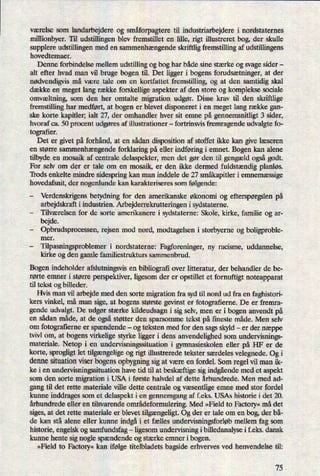 værelse som
landarbejdere og småforpagteretil industriarbejdere i nordstaternes
millionbyer. Til udstillingen blev fremstillet en lille, rigt illustreret bog, der skulle
supplere udstillingen med en sammenhængendeskriftlig fremstilling af udstillingens
hovedtemaer.
Denne forbindelse mellem udstilling og bog har både sine stærke og svage sider -
alt efter hvad man vil bruge bogen til. Det ligger i bogens forudsætninger, at der
nødvendigvismå være tale om en kortfattet fremstilling, og at den samtidig skal
dække en meget lang række forskellige aspekter af den store og komplekse sociale
omvæltning,som den her omtalte migration udgør. Disse krav til den skriftlige
fremstilling har medført, at bogen er blevet disponeret i en meget lang række gan-
ske korte kapitler; ialt 27, der omhandler hver sit emne på gennemsnitligt 3 sider,
hvoraf ca. 50 procent udgøres af illustrationer -
fortrinsvis fremragende udvalgte fo-
tografier.
Det er givet på forhånd, at en sådan disposition af stoffet ikke kan give læseren
en større sammenhængendeforklaring på eller indføring i emnet. Bogen kan alene
tilbyde en mosaik af centrale delaspekter, men det gør den til gengæld også godt.
For selv om der er tale om en mosaik, er den ikke dermed fuldstændigplanløs.
Trods enkelte mindre sidespring kan man inddele de 27 småkapitleri emnemæssige
hovedafsnit, der nogenlunde kan karakteriseres som følgende:
-
Verdenskrigens betydning for den amerikanske økonomi og efterspørgslenpå
arbejdskraft i industrien. Arbejderrekrutteringen i sydstaterne.
-
Tilværelsen for de sorte amerikanere i sydstaterne: Skole, kirke, familie og ar-
bejde.
-
Opbrudsprocessen, rejsen mod nord, modtagelsen i storbyerne og boligproble-
mer.
-
Tilpasningsproblemer i nordstaterne: Fagforeninger, ny racisme, uddannelse,
kirke og den gamle familiestrukturs sammenbrud.
Bogen indeholder afslutningsvis en bibliograñover litteratur, der behandler de be-
rørte emner i større perspektiver, ligesom der er opstillet et fornuftigt noteapparat
til tekst og billeder.
Hvis man vil arbejde med den sorte migration fra syd til nord ud fra en faghistori-
kers vinkel, må man sige, at bogens største gevinst er fotografierne. De er fremra-
gende udvalgt. De udgør stærke kildeudsagn i sig selv, men er i bogen anvendt på
en sådan måde, at de ogsåstøtter den sparsomme tekst på fineste måde. Men selv
om
fotograñerneer spændende -
og teksten med for den sags skyld -
er der næppe
tvivl om, at bogens virkelige styrke ligger i dens anvendelighed som undervisnings-
materiale. Netop i en undervisningssituation i gymnasieskolen eller på HF er de
korte, sprogligt let tilgængeligeog rigt illustrerede tekster særdeles velegnede. Og i
denne situation viser bogens opbygningsig at være en fordel. Som regel vil man ik-
ke i en undervisningssituation have tid til at beskæftige sig indgåendemed et aspekt
som den sorte migration i USA i første halvdel af dette århundrede. Men med ad-
gang til det rette materiale ville dette centrale og væsentligeemne med stor fordel
kunne inddrages som et delaspekt i en gennemgang af f.eks. USAs historie i det 20.
århundrede eller en tilsvarende områdeformulering.Med »Field to Factory«må det
siges, at det rette materiale er blevet tilgængeligt.Og der er tale om en bog, der bå-
de kan stå alene eller kunne indgåi et fælles undervisningsforløbmellem fag som
historie, engelsk og samfundsfag -ligesom undervisning i billedanalyse i f.eks. dansk
kunne hente sig nogle spændende og stærke emner i bogen.
»Field to Factory« kan ifølge titelbladets bagside erhverves ved henvendelse til:
75
 