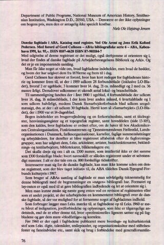 Department of Public Programs, National Museum of American History, Smithso-
nian Institution, Washington D.D., 20560, USA. -
Desværre er der ikke oplysninger
om bogens pris, men den er antagelig ikke specielt kostbar.
Niels Ole HøjstmpJensen
Danske fagblade i ABA. Katalog med registre. Ved Ole Arent og Jens Erik Kofoed
Pedersen. Med forord af Gerd Callesen -
ABAs bibliograñske serie 6 -
ABA, Køben-
havn 1991, kr. 95,-. ISSN 0107-4628 ISBN 87-981184-7
Med udgivelse af denne registrant er det muligt, ogsåderhjemme at orientere sig i,
hvad der findes af danske fagblade på ArbejderbevægelsensBibliotek og Arkiv. Og
det er jo en imponerende samling.
Man får ikke noget at vide om, hvad fagbladene indeholder, men hvad de hedder,
og hvem der har udgivet dem fra 1870erne og frem til i dag.
Gerd Callesen har skrevet et forord, hvor han kort redegørfor fagbladenes histo-
rie og kommer frem til, at der i 1989 udkom 28 forbundsblade (inklusive LO-Bla-
det), hvoraf 2 er ugeblade, 3 kommer hver 14. dag, 21 ca. månedligtog 2 med ca. 36
numre årligt.Derudover udkommer et ukendt antal lokal- og brancheblade.
Til sammenligning fandtes der i året 1900 1 ugeblad, 4 forbundsblade der udkom
hver 14. dag, 16 månedsblade,1 der kom hver anden måned, 6 kvartalsblade og 1
som udkom halvårligt,medens Dansk Stenarbejderforbunds blad udkom uregel-
mæssigt,dvs. at der i alt udkom 30 fagblade. Hertil kom så »Samarbejdet«(DO-Bla-
det), der i 1900 var et 14-dagesblad.
Bogen indeholder en brugervejledning og en forkortelsesliste, samt et titelregi-
ster, henvisningsregister og et topografisk register, samt hoveddelen (side 13-105),
som den kaldes, hvor fagbladene er ordnet efter, om de hører til hos Akademiker-
nes Centralorganisation, Funktionærernes og Tjenestemændenes Fællesråd, Lands-
organisationen i Danmark, fællesorganisationer,karteller, faglige sammenslutninger
og arbejdsledere, for derefter at blive registreret alfabetisk efter de fagforenings-
grupper, som har udgivet dem, feks. arkitekter, artister, bankfunktionærer, beklæd-
nings- og textilarbejdere, bibliotekarer, blikkenslagere etc.
Det skulle dreje sig om i alt ca. 1300 numre, som imidlertid ikke er det samme
som 1300 forskellige blade: hvert navneskift er således registreret under et selvstæn-
digt nummer. I alt er der tale om ca. 800 forskellige tidsskrifter.
Interesserer man sig for de danske fagblade, kan man ikke komme uden om den-
ne registrant, som der blev taget initiativ til, da ABA tildeltes Dansk-Typograf-For-
bunds kulturpn's i 1987.
Som bruger af ABAs samling af fagblade er man selvfølgeligtaknemmelig for
denne bibliografi med de begrænsningeren »nøgen« bibliografi har. Formatet og
lay-outen er ogsåmed til at gøre bibliografien indbydende og let at orientere sig i.
Men man kunne ønske sig næste gang enten ved en revision af registranten eller
som et andet projekt, at der udarbejdedes en kommenteret bibliograñover de dan-
ske fagblade, så der var mulighed for at fornemme noget af fagbladenesindhold.
Som forbruger lægger man f.eks. mærke til, at fagbladene op til f.eks. 1960 er me-
re båret af indignation, jordforbindelse og oplysninger, som ikke er tilgængeligean-
detsteds, end de er efter denne tid, hvor »professionelle«ligesom sætter sig på fag-
bladene og gør dem mere »blodfattige«og korrekte.
Før 1960 er der også i fagbladene publiceret mere hverdags- og kulturhistorisk
stof som f.eks. digte, talemåder, småepisoder,og organisationskultur med stiftelses-
fester og faneindvielse etc., samt skik og brug i forbindelse med generalforsamlin-
76
 
