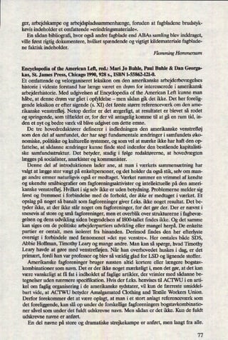 ger, arbejdskampe og arbejdspladssammenhænge,fomden at fagbladene brudstyk-
kevis indeholder et omfattende »erindringsmateriale«.
En sådan bibliografi, hvor ogsåandre fagblade end ABAs samling blev inddraget,
ville først rigtig dokumentere, hvilket spændende og vigtigt kildemateriale fagblade-
ne faktisk indeholder.
Flemming Hemmersam
Encyclopedia of the American Left, red.: Mari Jo Buhle, Paul Buble & Dan Georga-
kas, St. James Press, Chicago 1990, 928 s., ISBN 1-55862-121-0.
Et omfattende og velorganiseret leksikon om den amerikanske arbejderbevægelses
historie i videste forstand har længe været en drøm for interesserede i amerikansk
arbejderhistorie. Med udgivelsen af Encyclopedia of the American Left kunne man
håbe, at denne drøm var gåeti opfyldelse -
men sådan gik det ikke. Det her forelig-
gende leksikon er efter sigende (s. XI) det første større referenceværk om den ame-
rikanske venstrefløj. Netop derfor er det ærgerligt,at resultatet er blevet så rodet
og springende, som tilfældet er, for der vil antagelig komme til at gå en rum tid, in-
den et nyt og bedre værk vil blive udgivet om dette emne.
De tre hovedredaktører definerer i indledningen den amerikanske venstrefløj
som den del af samfundet, der har søgt fundamentale ændringer i samfundets øko-
nomiske, politiske og kulturelle systemer, og som vel at mærke ikke har haft den op-
fattelse, at sådanne ændringer kunne finde sted indenfor den bestående kapitalisti-
ske samfundsstruktur. Det betyder, stadig i følge redaktørerne, at hovedvægten
læggespå socialister, anarkister og kommunister.
Denne del af introduktionen lader ane, at man i værkets sammensætning har
valgt at læggestor vægt på enkeltpersoner, og det holder da ogsåstik, selv om man-
ge andre emner naturligvis ogsåer medtaget. Værket rummer en vrimmel af kendte
og ukendte småbiograñerom fagforeningsaktivister og intellektuelle på den ameri-
kanske venstrefløj.Hvilket i sig selv ikke er uden betydning. Problemerne melder sig
først og fremmest i forbindelse med de forhold, der ikke er medtaget i værket. Et
opslag på noget så banalt som fagforeninger giver f.eks. ikke noget resultat. Det be-
tyder ikke, at der ikke står noget om fagforeninger, for det gør der. Der er nævnt i
snesevis af store og små fagforeninger, men et overblik over strukturerne i fagbevæ-
gelsen og dens udvikling siden begyndelsen af 1800-tallet ñndes ikke. Og det samme
kan siges om de politiske arbejderpartiers udvikling eller mangel herpå.De enkelte
partier er omtalt, men isoleret fra hinanden. Derimod findes den her efterlyste
oversigt i forbindele med fænomenet »det nye venstre«. Her omtales både SDS,
Abbie Hoffman, Timothy Leary og mange andre. Man kan så spørge, hvad Timothy
Leary havde at gøre med venstrefløjen.Når han overhovedet huskes i dag, er det
primært,fordi han var professor og blev så vældigglad for LSD og lignende stoffer.
Amerikanske fagforeninger bruger næsten altid kortere eller længere bogstav-
kombinationer som navn. Det er der ikke noget mærkeligt i, men det gør, at det kan
være vanskeligt at få fat i indholdet af faglige artikler, der vrimler med sådanne be-
tegnelser uden nærmere specifikation. Hvis der f.eks. henvises til ACTWU i en arti-
kel om faglig organisering i de amerikanske sydstater, vil kun de færreste umiddel-
bart vide, at ACI'WU betyder Amalgamated Clothing and 'betile Workers Union.
Derfor forekommer det at være oplagt, at man i et stort anlagt referenceværk som
det foreliggende, kan slå op under de forskellige fagforeningers bogstavkombinatio-
ner såvel som under det fuldt udskrevne navn. Men sådan er det ikke. Kun de fuldt
udskrevne navne er anført.
En del navne på store og dramatiske strejkekampe er anført, men langt fra alle.
77
 