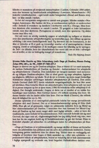 Således er massakren på strejkende minearbejdere i Ludlow, Colorado i 1914 anført,
men den berømte og banebrydende arbejdskamp i Lawrence, Massachusetts i 1912
indenfor tekstilindustrien -
ogsåkendt under betegnelsen »Bread and Roses« strej-
ken -
er ikke omtalt iværket.
En hel del europæiskeemigranter er omtalt som grupper. Således omtales »Nor-
wegian Americans«. Her hedder det bl.a., at nordmændene spillede en underordnet
rolle i forhold til svenskere og danskere i storbyerne som bl.a. Chicago. Men hver-
ken danskere eller svenskere er omtalt i værket. Til gengæld er irske indvandrere
omtalt, men ikke skotterne. Portugiserne er omtalt, men ikke spanierne. Og sådan
kunne man blive ved.
Det må være en utrolig vanskelig opgave at udarbejde og redigere et leksikon
over den amerikanske arbejderbevægelseog venstrefløjpga. den diffuse og ujævne
udvikling i det store forskelligartede land. Og desværre må det konstateres, at det
ikke er lykkedes at få et godt og troværdigtresultat ud af anstrengelserne i denne
omgang. Dertil er udvælgelsenaf de medtagne emner for tilfældigog for springen-
de. Selv i de tilfælde, hvor der tilsyneladende har været tale om en linie i udvælgel-
sen af stoffet, er der en beklagelig mangel påkonsekvens.
Niels Ole HøjstmpJensen
Kirsten Folke Harrits og Ditte Scharnberg (red): Dage på Danfoss, Husets Forlag,
Århus 1991,140 s., kr. 98.-, ISBN 87-7483-257-3
Bogen er skrevet om og for Danfoss-arbejdere. Den er blevet til i et nært samarbej-
de mellem Fællesklubben på Danfoss og Åstedet -
kulturværksted for arbejderliv
og arbejderhistorie i Danfoss. Den indeholder syv længere samtaler med nuværen-
de og tidligere Danfoss-arbejdere.Her er såvel gamle og unge arbejdere, faglærte
og ufaglærte,tilflyttere og lokale. To af de syv er kvinder, og deres meget forskellige
livshistorier afspejler udviklingen indenfor arbejdsstyrken på Danfoss. Den ældre
kvinde Gertrud (født 1917)havde vekslende rengøringsarbejde,før hun blev ansat
på fabrikken. Hun fortæller åbent om akkordarbejdet, hvor arbejderne selv var med
til at presse tempoet op for at tjene mere. I 1961 fik kvinderne stillet arbejdstøjtil rå-
dighed. Det fremgårandetsteds i bogen, at dette var et resultat af en række for-
handlinger med ledelsen. Men Gertrud mener: »V1 stillede sandelig ikke krav. Så-
danne bønder ude fra landet stiller ikke krav. Det var Mads (Clausen), der stillede
dem til rådighedfor OS« (s. 34).
Denne opfattelse af en omsorgsfuld patriakalsk ledelse har mange jævnaldrende
arbejdere delt med Gertrud. Der er et bemærkselsesværdigt spring til Bike (født
1968). Hun gik ud af gymnasiet, valgte en uddannelse indenfor Jern og Metal og
blev elektromekaniker på Danfoss. I læretiden blev hun formand for Metal-Ung-
dom på Danfoss og har været meget aktiv med fagligt arbejde -
uden at have det
traditionelle, nære forhold til Socialdemokratiet. Helt omvendt forholdt det sigmed
Gertrud, der siger rent ud, »fagforeningsarbejdehar jeg aldrig brudt mig om«, men
hun har fra sin ungdom holdt sig til Socialdemokratiet og gør det fortsat. Disse to
livsforløb afspejler på udmærket vis udviklingen inden for arbejdsstyrken på Dan-
foss.
»Dage på Danfoss« er et jubilæumsskrift,og mange skrifter af denne art fortæller
mere om selvforståelsehos jubilaren end om selve den jubilerende institution. Denne
betragtning gælder imidlertid ikke for denne bog. Takket være en omhyggelig ud-
vælgelse af berettere viser bogen et både usminket og
-
efter min opfattelse -
re-
præsentativtbillede af arbejdsstyrken, hvoraf en betydelig del er helt uinteresserede
i faglige spørgsmålog uvidende om, hvad begrebet Fællesklubben dækker over.
78
 