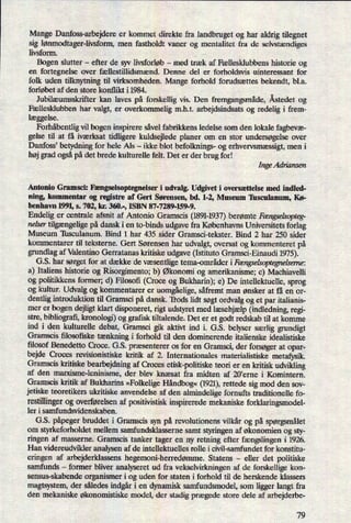 Mange Danfoss-arbejdere er kommet direkte fra landbruget og har aldrig tilegnet
sig lønmodtager-livsform,men fastholdt vaner og mentalitet fra de selvstændiges
livsform.
Bogen slutter -
efter de syv livsforløb -
med træk af Fællesklubbens historie og
en fortegnelse over fællestillidsmænd. Denne del er forholdsvis uinteressant for
folk uden tilknytning til virksomheden. Mange forhold forudsættes bekendt, bl.a.
forløbet af den store konflikt i 1984.
Jubilæumsskrifter kan laves på forskellig vis. Den fremgangsmåde,Åstedet og
Fællesklubben har valgt, er
overkommelig m.h.t. arbejdsindsats og redelig i frem-
læggelse.
Forhåbentligvil bogen inspirere såvel fabrikkens ledelse som den lokale fagbevæ-
gelse til at få iværksat tidligere kuldsejlede planer om en stor undersøgelseover
Danfoss, betydning for hele Als -
ikke blot befolknings- og erhvervsmæssigt,men i
høj grad ogsåpå det brede kulturelle felt. Det er der brug for!
Inge Adriansen
Antonio Gramsci: Fængselsoptegnelser i udvalg. Udgivet i oversættelse med indled-
ning, kommentar og registre af Gert Sørensen, bd. 1-2, Museum Tusculanum, Kø-
benhavn 1991, s. 702, kr. 360.-, ISBN 87-7289-159-9.
Endelig er centrale afsnit af Antonio Gramscis (1891-1937)berømte Fængselsopteg-
nelser tilgængeligepå dansk i en to-binds udgave fra Københavns Universitets forlag
Museum Tusculanum. Bind 1 har 435 sider Gramsci-tekster. Bind 2 har 250 sider
kommentarer til teksterne. Gert Sørensen har udvalgt, oversat og kommenteret på
grundlag af Valentino Gerratanas kritiske udgave (Istituto Gramsci-Einaudi 1975).
G.S. har sørget for at dække de væsentligetema-områder iFængseLsoptegneLreme:
a) Italiens historie og Risorgimento; b) Økonomi og amerikanisme; c) Machiavelli
og politikkens former; d) Filosofi (Croce og Bukharin); e) De intellektuelle, sprog
og kultur. Udvalg og kommentarer er uomgåelige,såfremt man ønsker at få en or-
dentlig introduktion til Gramsci på dansk. 'Irods lidt søgt ordvalg og et par italianis-
mer er bogen dejligt klart disponeret, rigt udstyret med læsehjælp(indledning, regi-
stre, bibliografi, kronologi) og grafisk tiltalende. Det er et godt redskab til at komme
ind i den kulturelle debat, Gramsci gik aktivt ind i. G.S. belyser særlig grundigt
Gramscis ñlosoñske tænkningi forhold til den dominerende italienske idealistiske
filosof Benedetto Croce. G.S. præsenterer os for en Gramsci, der forsøgerat opar-
bejde Croces revisionistiske kritik af 2. Internationales materialistiske metafysik.
Gramscis kritiske bearbejdning af Croces etisk-politiske teori er en kritisk udvikling
af den marxisme-leninisme, der blev knæsat fra midten af 20'erne i Komintern.
Gramscis kritik af Bukharins »FolkeligeHåndbog«(1921),rettede sig mod den sov-
jetiske teoretikers ukritiske anvendelse af den almindelige fornufts traditionelle fo-
restillingerog overførelsen af positivistisk inspirerede mekaniske forklaringsmodel-
ler i samfundsvidenskaben.
G.S. påpegerbruddet i Gramscis syn på revolutionens vilkår og på spørgsmålet
om styrkeforholdet mellem samfundsklasserne samt styringen af økonomien og sty-
ringen af masserne. Gramscis tanker tager en ny retning efter fængslingeni 1926.
Han videreudvilder analysen af de intellektuelles rolle i civil-samfundet for konstitu-
eringen af arbejderklassens hegemoni-herredømme.Statens -
eller det politiske
samfunds -
former bliver analyseret ud fra vekselvirkningen af de forskellige kon-
sensus-skabende organismer i og uden for staten i forhold til de herskende klassers
magtsystem, der således indgåri en dynamisk samfundsmodel, som ligger langt fra
den mekaniske økonomistiske model, der stadig prægede store dele af arbejderbe-
79
 