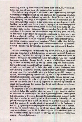 Grundtvig, hæfte sig mest ved folkets frihed, eller, som Kold, ved den en-
kelte, men man gårdog mere eller mindre ad den samme vej.
Der findes to betydningsfulde udtalelser af Kold og Grundtvig, som også
Gammelgaard hyppigt citerer, og som markerer de yderpunkter, som hele
højskoleidéensspektrum befinder sig inden for: Jakob Knudsen har fortalt,
at Kold engang blev spurgt af en ung mand, hvad der for ham var at lære på
hans skole. Kold bad så om at få den unge mands ur, som denne med stolt-
hed bar i sin vestelomme, han trak det op og sagde, at han (åndeligt)ville
trække ham op på samme måde, sådan at han ikke mere kunne gå i stå,
hverken i dette liv eller i det næste.11 Denne anekdote fortælles i forskellige
variationer i litteraturen om folkehøjskolen.Og Grundtvig giver som svar,
at han ønsker at give folket en »dannelse og oplysning for livet, som vi kan
få den tydeligste forestilling om, når vi spørger om, hvad medlemmerne af
det folkelige statsråd (dvs. de rådgivendestænder) behøver for at være de-
res stilling voksne og deres hverv mægtige.«12Det at vække disse åndelige
kræfter i den enkelte og at spore disse kræfter hen mod folket og fællesska-
bets vel- det er netop de væsentligeelementer i en opdragelse til demokra-
ti.
Hjalmar Gammelgaard var indirekte enig med Christen Kold og direkte
enig med Grundtvig i, at folkehøjskolensidé var nøje knyttet til den demo-
kratiske idé. Det bliver især tydeligt, da han i oktober 1933 skal tale til en
kreds af pædagoger og teologer om »Skole og Samfund«13,og han i lyset af
fascismens udvikling i Europa hævder, at de to udviklinglinjer, demokrati
og diktatur, var i kamp på liv og død, og i denne kamp kan heller ikke sko-
len tjene to herrer, men må træffe en beslutning. Hvis demokratiet skal væ-
re andet end en illusion, må det hvile på et solidt kulturelt fundament, hvil-
ket Grundtvig tidligt havde erkendt, og det indebærer, at skolen i stedet for
at terpe paratviden må arbejde på at give indsigt og overblik, analyse og
syntese, selvstændighedog dømmekraft, og den skal også forankre demo-
kratiet følelsesmæssigt.Diktaturets skoleideal kaldte han, og det var beteg-
nende, at han brugte det tyske udtryk, for »Gleichsehaltung«,og han appel-
lerer til alle lærere om at stille sig i spidsen for kampen og uddanne en
slægt, der kan afværge den truende fare for at hundrede års oplysningsar-
bejde skal blive ødelagt.
På baggrund af en sådan tankegang var arbejderoplyseren Gammelgaard
selvfølgeligheller ikke indstillet på at give plads til nogen form for totalitæ-
re tendenser på venstrefløjen.Det var for grundtvigianeren Gammelgaard
helt utænkeligt,at tro på en historisk lovmæssighed,som individet måtte
bøje sig for, at tilsk'rive handlingens love den samlede kollektivvilje,eller at
give et politisk parti ret i, at det altid havde ret over for den enkelte. Men
også den tendens, der navnlig gjorde sig gældende inden for Socialdemo-
kratiets og fagbevægelsensoplysningsarbejde til på den ene side at koncen-
trere sig om klassebevidstheden og på den anden side tillidsmændenes
praktiske funktioner, var for lidt for Gammelgaard. »Der skal flere dyder til
end klassebevidsthed og solidaritet for at bygge en verden Op«14skrev han
engang i »Arbejderhøjskolen«.
8
 