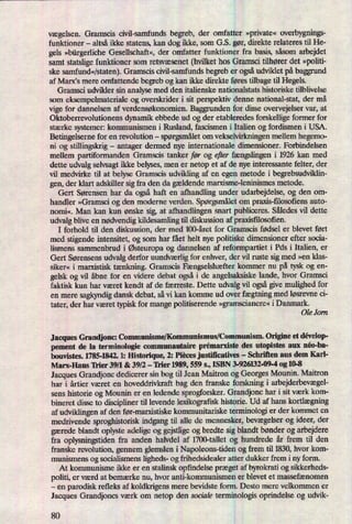 vægelsen. Gramscis civil-samfunds begreb, der omfatter »private«overbygnings-
funktioner -
altså ikke statens, kan dog ikke, som G.S. gør, direkte relateres til He-
gels »bürgerlicheGesellschaft«, der omfatter funktioner fra basis, såsom arbejdet
samt statslige funktioner som retsvæsenet (hvilkethos Gramsci tilhører det »politi-
ske samfund«⁄staten).Gramscis civil-samfunds begreb er ogsåudviklet på baggrund
af Marx,s mere omfattende begreb og kan ikke direkte føres tilbage til Hegels.
Gramsci udvikler sin analyse med den italienske nationalstats historiske tilblivelse
som eksempelmateriale og overskrider i sit perspektiv denne national-stat, der må
vige for dannelsen af verdensøkonomien. Baggrunden for disse overvejelser var, at
Oktoberrevolutionens dynamik ebbede ud og der etableredes forskellige former for
stærke systemer: kommunismen i Rusland, fascismen i Italien og fordismen i USA.
Betingelserne for en revolution -
spørgsmåletom vekselvirkningen mellem hegemo-
ni og stillingskrig -
antager dermed nye internationale dimensioner. Forbindelsen
mellem partiformanden Gramscis tanker før og efter fængslingeni 1926 kan med
dette udvalg selvsagt ikke belyses, men er netop et af de nye interessante felter, der
vil medvirke til at belyse Gramscis udvikling af en egen metode i begrebsudviklin-
gen, der klart adskiller sigfra den da gældendemarxisme-leninismes metode.
Gert Sørensen har da også haft en afhandling under udarbejdelse, og den om-
handler »Gramsci og den moderne verden. Spørgsmåletom praxis-filosoñensauto-
nomi«. Man kan kun ønske sig, at afhandlingen snart publiceres. Således vil dette
udvalg blive en nødvendigkildesamling til diskussion af praidsfilosofien.
I forhold til den diskussion, der med 100-året for Gramscis fødsel er blevet ført
med stigende intensitet, og som har fået helt nye politiske dimensioner efter socia-
lismens sammenbrud i Østeuropaog dannelsen af reformpartiet i Pds i Italien, er
Gert Sørensens udvalg derfor uundværligfor enhver, der vil ruste sig med »en klas-
siker« i marxistisk tænkning. Gramscis Fængselshæfter kommer nu på tysk og en-
gelsk og vil åbne for en videre debat også i de angelsaksiske lande, hvor Gramsci
faktisk kun har været kendt af de færreste. Dette udvalg vil ogsågive mulighed for
en mere sagkyndig dansk debat, så vi kan komme ud over fægtningmed løsrevne ci-
tater, der har været typisk for mange politiserende »gramscianere«i Danmark.
Ole Jorn
Jacques Grandionc: Communisme/Kommunismus/Communism. Origine et dévelop-
pement de la terminologie communautaire prémarxislbedes utopistes aux néo-ba-
bouvistes. 1785-1842. 1: Historique, 2: Pieces justiñcatives -
Schriften aus dem Karl-
Marx-I-Iaus 'Irier 39/1 & 39/2 -
'Irier 1989, 559 s., ISBN 3-926132-09-4 og 10-8
Jacques Grandjonc dedicerer sin bog til Jean Maitron og Georges Mounin. Maitron
har i årtier været en hoveddrivkraft bag den franske forskning i arbejderbevægel-
sens historie og Mounin er en ledende sprogforsker. Grandjonc har i sit værk kom-
bineret disse to discipliner til levende lexikografisk historie. Ud af hans kortlægning
af udviklingen af den før-marxistiske kommunitariske terminologi er der kommet en
medrivende sproghistoriskindgang til alle de mennesker, bevægelserog ideer, der
gærede blandt oplyste adelige og gejstlige og bredte sig blandt bønder og arbejdere
fra oplysningstiden fra anden halvdel af 1700-tallet og hundrede år frem til den
franske revolution, gennem glemslen i Napoleons-tiden og frem til 1830, hvor kom-
munismens og socialismens ligheds- og frihedsidealer atter dukker frem i ny form.
At kommunisme ikke er en stalinsk opfindelse præget af byrokrati og sikkerheds-
politi, er værd at bemærke nu, hvor anti-kommunismen er blevet et massefænomen
-
en parodisk refleks af koldkrigens mere bevidste form. Desto mere velkommen er
Jacques Grandjoncs værk om netop den sociale terminologis oprindelse og udvik-
80
 