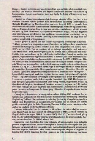 klasser«. Kapitel to fremlægger den terminologi, som udvikles af den radikale ven-
strefløj i den franske revolution, der knytter forbindelse mellem sans-culotter og
kommunisme. Denne gang forstået især som ligelig fordeling af frugterne af jord-
dyrkelsen.
I kapitel tre efterspores møjsommeligt de mange ukendte kilder, der viser, at tra-
ditionen overlever »under jorden« efter revolutionens afslutning (henrettelsen af
Babeuf). Direktoriet og Napoleon-tiden markerer frem til 1830 en periode, hvor
den kommunitariske eller kommunistiske strømning ogsåefterlader sig spor i de bri-
tiske og franske debatter, hvor termer som »social«,»socialisme«,»Social science«
om sand og falsk liberalisme, »oo-operative/ooopératif«indgår.Fra 1830 begynder
den internationale spredning af den egalitære,kommunistiske terminologi i en ny
sammenhæng,hvor den utopiske tænkningkobles sammen med en langt mere for-
muleret social kritik af borgerskabet.
Værket påviseri kapitel fire den üanske og engelske terminologis indførelse i
Tyskland gennem bl.a. emigrant-pressen. Grandjonc har tidligere lavet et omfatten-
de studie af tryksager og skrifter forfattet af de tyske emigranter, som kom til Paris i
1830'erne og i 1848. Det er resultatet af et årelangtsamarbejde med lederen af
Karl-Marx-Haus i Trier, Hans Pelger og den nu afdøde Bert Andréas om den demo-
kratiske internationalisme og de tysk-franske forbindelser. Grandjonc samler bio-
grafiske, organisatoriske og politiske forløb til et mønster, der viser internationalise-
ringen af den socialistiske og kommunistiske strømningfra 1830 til 1840'erne. Såle-
des afdækker han for eksempel den semantiske udvikling af termen »congress/con-
grês/Kongress«som engelske, og derefter franske og endelig tyske socialister brugte
mellem 1831 og 1847. Denne term bliver valgt til at betegne et ønsket møde mellem
de forskellige Kommunistiske Korrespondance-komiteer i Bruxelles, Elberfeld og
London. I juni 1846 benyttede korrespondenterne i Bruxelles ordet »Kongress«-
i
byen afholdtes netop et møde for belgiske liberale under betegnelsen »Congrësli-
béral« -
og efter en række forviklinger overtog ledelsen af Bund der Gerechten i
London at organisere mødet i den engelske hovedstad i juni 1847. Her bruges ter-
men for første gang internationalistisk (der deltog tyskere, englændere,fransk- og
flarnsktalende belgiere, franskmænd, danskere, svenskere, svejtsere osv.). På mødet,
hvor man vedtager at kalde sig Bund der Kommunisten (Kommunistisk Forbund),
gøres i statutterne kongressen for første gang i historien til organisationens øverste
lovgivende organ.
Grandjonc dokumenterer, at netop tiden mellem 1830 og 1840 markerer den in-
ternationale udbredelse af den demokratiske kommunistiske terminologi i Frankrig,
England og Tyskland. Babouvismens temrinologi bredersig til engelsk og tysk bl.a.
takket være Buonarrotis La Compimtzbnpour [Egahié dite de Babeuf, det samme
gælder terrninologien fra Saint-Sirnons og Fouriers skrifter, mens owenismens be-
greber fra England breder sigtil tysk og fransk.
I denne forbindelse kan det nævnes, at Grandjonc for tiden arbejder sammen
med Hans Pelger og IngeTaubert på færdiggørelsen af MEGA bind I-4 (Marx, og
Engels' skrifter fra august 1844 til december 1845),bind I-5 (Den tyskeIdeologi)og
bind I-6, der indeholder tekster omkring grundlæggelsenaf de Kommunistiske Kor-
respondanoe-komiteer fra 1846 til februar 1848.
Grandjonc viser, hvorledes den tyske optagelse af terrninologien skete indirekte
gennem emigrantkredsene, mens den manglende demokratiske bevægelsei et Tysk-
land, der var præget af den »preussiskevej«,overlod terminologien til konservative
kræfters negative besættelse. Men denne fransk-engelske eksport af begreber til
tysk fra 1830 til 1840 begynder derefter -
gennem de tyske socialisters og marxisters
82
 