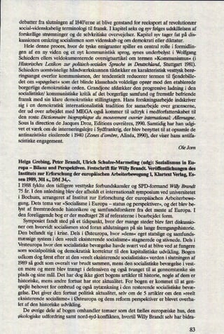 debatter fra slutningen af 1840'erne at blive genstand for reeksport af revolutionær
social-videnskabeligterminologi til fransk. I kapitel seks og syv følges udskillelsen af
forskellige strømningerog de selvkritiske overvejelser. Kapitel syv tager fat på dis-
kussionen omkring socialismen som videnskab og om demokrati eller diktatur.
Hele denne proces, hvor de tyske emigranter spiller en central rolle i formidlin-
gen af en ny viden og et nyt kommunistisk sprog, synes underbelyst i Wolfgang
Schieders ellers veldokumenterede oversigtsartikel om termen »Kommunismus« (i
Histonlsches Løakon zur polt'tisch-sozialenSprache in Deutschland, Stuttgart 1981).
Schieders uomtvistelige håndværkskunnen tildækket en karakteristisk vesttysk berø-
ringsangst overfor kommunismen, der tendentielt reducerer termen til fjendebille-
det om »spøgelset«som det blinde klassehads voldelige oprør mod den etablerede
borgerlige demokratiske orden. Grandjonc afdækker den progressive ladning i den
socialistiske/ kommunistiske kritik af det borgerlige samfund og fremstår befriende
fransk med sin klare demokratiske stillingtagen. Hans forskningsarbejde indskriver
sig i en demokratisk internationalistisk tradition for samarbejde over grænserne,
der ud over arbejdet med MEGA også kommer til udtryk i medforfatterskabet til
den roste Dictionnaire biographique du mouvement ouvrier international: Allemagne.
Sous la direction de Jacques Droz, Editions ouvrieres, 1990. Samtidig har han udgi-
vet et værk om de interneringslejre i Sydfrankrig, der blev benyttet til at opsamle de
antinazistiske eksilerede i 1940 (Zones d '0mbre, Alinéa, 1990),der viser hans antifa-
scistiske engagement.
Ole Jorn
Helga Grebing, Peter Brandt, Ulrich Schulze-Marmeling (udg): Sozialismus in Eu-
ropa
-
Bilanz und Perspektiven. Festschrift für Willy Brandt. Veröñ'entlichungendes
Instituts zur Erforschung der europäischen Arbeiterbewegung 1, IGartext Verlag, Es-
sen 1989, 301 s., DM 34,-.
I 1988 fyldte den tidligere vesttyske forbundskansler og SPD-formand WillyBrandt
75 år. I den anledning blev der afholdt et internationalt symposium ved universitetet
i Bochum, arrangeret af Institut zur
Erforschung der europäischenArbeiterbewe-
gung. Dets tema var »Socialisme i Europa -
status og perspektiver«,og det blev be-
lyst af fremtrædende historikere og samfundsforskere fra det meste af Europa. I
den foreliggende bog er der medtaget 28 af referateme i bearbejdet form.
Symposiet fandt sted på et tidspunkt, hvor der mange steder blev ført diskussio-
ner om hvorvidt socialismen stod foran afslutningen på sin lange fremgangshistorie.
Den befandt sig i krise. Dels i Østeuropa,hvor »dens« eget statslige og samfunds-
mæssige system i den »reelt eksisterende socialisme« stagnerede og stivnede. Dels i
Vesteuropa hvor den socialistiske bevægelsehavde svært ved at blive ved at fungere
som
socialpolitisk og demokratisk korrektur til den kapitalistiske udvikling. Bogen
udkom dog først efter at den »reelt eksisterende socialistiske« verden i slutningen af
1989 så godt som overalt var brudt sammen, mens den socialistiske bevægelse ivest-
en mere og mere blev trængt i defensiven og ogsåtvunget til at gennemtænke sin
plads og sine mål. Det har dog ikke ort bogens artikler til historie, nogle af dem er
historiske, mens andre fortsat har stor aktualitet. For bogen er kommet til at gen-
spejle behovet for ombrud og ogsånytænkningi den resterende socialistiske bevæ-
gelse. Det giver den fortsat politisk aktualitet, selv om de 5 artikler om den »reelt
eksisterende socialisme« i Østeuropaog dens reform perspektiver er blevet overha-
let af den historiske udvikling.
De øvrige dele af bogen omhandler temaer som det fælles europæiskehus, den
Økologiskeudfordring samt nord-syd-konilikten, hvortil WillyBrandt selv har bidra-
83
 