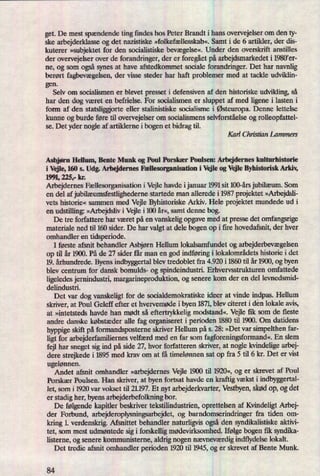 get. De mest spændendeting findes hos Peter Brandt i hans overvejelser om den ty-
ske arbejderklasse og det nazistiske »folkefællesskab«. Samt i de 6 artikler, der dis-
kuterer »subjektetfor den socialistiske bevægelse«.Under den overskrift anstilles
der overvejelser over de forandringer, der er foregåetpå arbejdsmarkedet i 1980'er-
ne, og som også synes at have afstedkommet sociale forandringer. Det har navnlig
berørt fagbevægelsen,der visse steder har haft problemer med at tackle udviklin-
gen.
Selv om socialismen er blevet presset i defensiven af den historiske udvikling, så
har den dog været en befrielse. For socialismen er sluppet af med ligene i lasten i
form af den statsliggjorte eller stalinistiske socialisme i Østeuropa.Denne lettelse
kunne og burde føre til overvejelser om socialismens selvforståelse og rolleopfattel-
se. Det yder nogle af artiklerne i bogen et bidrag til.
Karl Chrisan Lammers
Asbjørn Hellum, Bente Munk og Poul Porskær Poulsen: Arbejdernes kulturhistorie
i Vejle, 160 s. Udg. Arbejdernes Mesorganisation i Vejle og Vejle Byhistorisk Arkiv,
1991,225,- kr.
Arbejdernes Fællesorganisationi Vejle havde ijanuar 1991 sit 100-års jubilæum.Som
en del af jubilæumsfestlighedernestartede man allerede i 1987 projektet »Arbejdsli-
vets historie« sammen med Vejle Byhistoriske Arkiv. Hele projektet mundede ud i
en udstilling: »Arbejdslivi Vejle i 100 år«,samt denne bog.
De tre forfattere har været på en vanskelig opgave med at presse det omfangsrige
materiale ned til 160 sider. De har valgt at dele bogen op i lite hovedafsnit, der hver
omhandler en tidsperiode.
I første afsnit behandler Asbjørn Hellum lokalsamfundet og arbejderbevægelsen
op til år 1900. På de 27 sider får man en god indføringi lokalområdets historie i det
19. århundrede. Byens indbyggertal blev tredoblet fra 4.920 i 1860 til år 1900, og byen
blev centrum for dansk bomulds og spindeindustri. Erhvervsstrukturen omfattede
ligeledes jernindustri, margarineproduktion, og senere kom der en del levnedsmid-
delindustri.
Det var dog vanskeligt for de socialdemokratiske ideer at vinde indpas. Hellum
skriver, at Poul Geleff efter et hvervemøde i byen 1871,blev citeret i den lokale avis,
at »intetsteds havde han mødt så eftertrykkelig modstand«. Vejle fik som de fleste
andre danske købstæder alle fag organiseret i perioden 1880 til 1900. Om datidens
hyppige skift påformandsposterne skriver Hellum på 5. 28: »Det var simpelthen far-
ligt for arbejderfamiliemes velfærd med en far som fagforeningsformand«.En slem
fejl har sneget sig ind på side 27, hvor forfatteren skriver, at nogle kvindelige arbej-
dere strejkede i 1895 med krav om at få timelønnen sat op fra 5 til 6 kr. Det er vist
ugelønnen.
Andet afsnit omhandler »arbejdernesVejle 1900 til 1920«,og er skrevet af Poul
Porskær Poulsen. Han skriver, at byen fortsat havde en kraftig vækst i indbyggertal-
let, som i 1920 var vokset til 21.197. Et nyt arbejderkvarter, Vestbyen,skød op, og det
er stadig her, byens arbejderbefolkning bor.
De følgendekapitler beskriver tekstilindustrien, oprettelsen af Kvindeligt Arbej-
der Forbund, arbejderoplysningsarbejdet, og barndomsen'ndringer fra tiden om-
kring 1. verdenskrig. Afsnittet behandler naturligvis ogsåden syndikalistiskeaktivi-
tet, som mest udmøntede sig i forskellig mødevirksomhed. Ifølgebogen fik syndika-
listeme, og senere kommunisteme, aldrig nogen nævneværdigindflydelse lokalt.
Det tredie afsnit omhandler perioden 1920 til 1945, og er skrevet af Bente Munk.
84
 