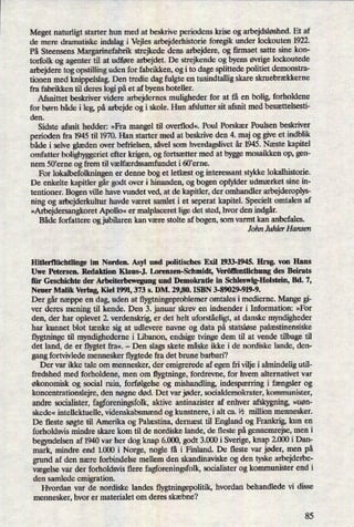 Meget naturligt starter hun med at beskrive periodens krise og arbejdsløshed.Et af
de mere dramatiske indslag i Vejles arbejderhistorie foregik under lockouten 1922.
På Steensens Margarinefabrik strejkede dens arbejdere, og firmaet satte sine kon-
torfolk og agenter til at udføre arbejdet. De strejkende og byens øvrige lockoutede
arbejdere tog opstilling uden for fabrikken, og i to dage splittede politiet demonstra-
tionen med knippelslag. Den tredie dag fulgte en tusindtallig skare skruebrækkerne
fra fabrikken til deres logi på et af byens hoteller.
Afsnittet beskriver videre arbejdernes muligheder for at få en bolig, forholdene
for børn både i leg, på arbejde og i skole. Hun afslutter sit afsnit med besættelsesti-
den.
Sidste afsnit hedder: »Fra mangel til overflod«, Poul Porskær Poulsen beskriver
perioden fra 1945 til 1970. Han starter med at beskrive den 4. maj og give et indblik
både i selve glæden over befrielsen, såvel som hverdagslivet år 1945. Næste kapitel
omfatter boligbyggeriet efter krigen, og fortsætter med at bygge mosaikken op, gen-
nem 50'erne og frem til vælfærdssamfundet i 60'erne.
For lokalbefolkningen er denne bog et letlæst og interessant stykke lokalhistorie.
De enkelte kapitler gårgodt over i hinanden, og bogen opfylder udmærket sine in-
tentioner. Bogen ville have vundet ved, at de kapitler, der omhandler arbejderoplys-
ning og arbejderkultur havde været samlet i et seperat kapitel. Specielt omtalen af
»ArbejdersangkoretApollo« er malplaceret lige det sted, hvor den indgår.
Både forfattere og jubilaren kan være stolte af bogen, som varmt kan anbefales.
John Juhler Hansen
Hitlert'lüchtlinge im Norden. Asyl und politisches Exil 1933-1945. Hrsg. von Hans
Uwe Petersen. Redaktion Klaus-J. Lorenzen-Schmidt, Veröñ'entlichung des Beirats
lii: Geschichte der Arbeiterbewegung und Demokratie in Schleswig-Holstein, Bd. 7,
Neuer Malik Verlag, Kiel 1991, 373 s. DM. 29,80. ISBN 3-89029-919-9.
Der gårnæppe en dag, uden at flygtningeproblemer omtales i medierne. Mange gi-
ver deres mening til kende. Den 3. januar skrev en indsender i Information: »For
den, der har oplevet 2. verdenskrig, er det helt uforståeligt,at danske myndigheder
har kunnet blot tænke sig at udlevere navne og data på statsløse palæstinensiske
flygtninge til myndighederne i Libanon, endsige tvinge dem til at vende tilbage til
det land, de er flygtet fra«. -
Den slags skete måske ikke i de nordiske lande, den-
gang fortvivlede mennesker flygtede fra det brune barbari?
Der var ikke tale om mennesker, der emigrerede af egen fri vilje i almindelig util-
fredshed med forholdene, men om flygtninge, fordrevne, for hvem alternativet var
økonomisk og social ruin, forfølgelse og mishandling, indespærringi fængsler og
koncentrationslejre, den nøgne død. Det var jøder, socialdemokrater, kommunister,
andre socialister, fagforeningsfolk,aktive antinazister af enhver afskygning, »uøn-
skede« intellektuelle, videnskabsmænd og kunstnere, i alt ca. lä million mennesker.
De fleste søgte til Amerika og Palæstina, dernæst til England og Frankrig, kun en
forholdsvis mindre skare kom til de nordiske lande, de fleste på gennemrejse, men i
begyndelsen af 1940 var her dog knap 6.000, godt 3.000 i Sverige, knap 2.000 i Dan-
mark, mindre end 1.000 i Norge, nogle få i Finland. De fleste var jøder, men på
grund af den nære forbindelse mellem den skandinaviske og den tyske arbejderbe-
vægelsevar der forholdsvis flere fagforeningsfolk, socialister og kommunister end i
den samlede emigration.
Hvordan var de nordiske landes flygtningepolitik, hvordan behandlede vi disse
mennesker, hvor er materialet om deres skæbne?
85
 