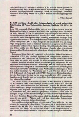 og forberedelserne er i fuld gang.
-
Kvaliteten af det hidtidige arbejde spænder for-
ventningerne højt. Dette arbejde er helt centralt og uundværligti en tid, da nye og
kolossale ñygtningeproblemerubønhørligt kræver vor stillingtagen. Fremtidens
mennesker skulle nødigtdømme om os, som vi dømmer om dansk tlygtningepolitik
i 30'rne.
J. William Sanarph
Bo Huldt och Klaus Misgeld (eds.): Socialdemokratin och svensk utrikespolitik.
Från Branting till Palme. Utrikespolitiska Institutet, Stockholm 1990, 227 s., skr.
182,-.
I maj 1988 arrangerade Utrikespolitiska Institutet och Arbetarrörelsens Arkiv och
Bibliotek i Stockholm en konferens, som behandlade aspekter på svensk utrikespoli-
tik under 1900-talet. En av de övergripandefrågeställningarnevar huruvida det
iinns »någonspeciel] socialdemokratisk utrikespolitik, till sin karaktär olik varje an-
nan tänkbar svensk utrikespolitisk linje«.Föredrag,kommentarer och någraav in-
läggenunder konferensen är numera publicerade i volymen »Socialdemokratin och
svensk utrikespolitik«.Det är en på mångasätt interessant skrift även om den på
någraviktiga punkter redan är föråldrad. Den innehåller uppsatser om fem social-
demokratiska utrikespolitiker: Hjalmar Branting, Rickard Sandler, Per Albin Hans-
son, östen Undén och Olof Palme. Dessutom behandlas några övergripande
ämnesområden: Den internationella solidariteten, säkerhetspolitiken,Norden samt
Europa.
Statsvetaren Krister Wahlbäck redogör för utrikesminister Rickard Sandlers nor-
diska politik 1932-39 med tonvikt på Sveriges försök att upprätta ett begränsat för-
svarssamarbete med Finland, den s.k. Ålandsplanen.Den av andra forskare fram-
förda bilden av Sandler som naiv och full av utrikespolitiska illusioner nyanseras
och istället framhåller Wahlbäck dennes rationelle kalkyl att Nazityskland och Sov-
jetunionen strävade efter status quo i Nordeuropa. Det var Stalin som var irratio-
nell och priset för Viborg och de landområden som Sovjetunionen erövrade genom
therkriget 1939-40 blev på sikt högt.Enligt Wahlbäck finns det nämligenen direkt
linje mellan vinterkriget via »Weserübung«den 9. april 1940 fram till den 4. april
1949 då Danmark och Norge gick med i NATO. Han skriver: »Första gångeni m0-
dern tid ñck Moskva bevittna hur en annan stormakt (dvs. USA) engagerades i
Skandinavien på långsikt, med god kontroll över östersjöutloppenoch god uppsikt
över utfarten i Barents hav«.
Den svenska utrikespolitiken under andra världskrigetbehandlas av historikern
Alf W. Johansson. Detta bidrag bygger på dennes utmärkta biografi »Per Albin och
kriger«(1984),vilken tillsammans med Wilhelm M. Carlgrens bok »Svensk utrikes-
politik 1939-45« (1973)utgör standardverk beträffande Sveriges föga heroiska utri-
kespolitik under krigsåren.Johansson redogör därvid ur ett ideologisk perspektiv
för statsminister Per Albin Hanssons »pragmatiskarealpolitik«,vilken följde två
principer: Sverige skulle hållas utanför kriget och den nationella enigheten bevaras.
Det senare åstadkom Hansson bl.a. genom växelvisa eftergifter till oppositionen
inom det egna partiet -
VVrgforssm.fl. -
och den »storsvenska«, finlandsvänliga
gruppen kring högernspartiledare, Gösta Bagge.
Den socialdemokratiske publicisten och diplomaten Yngve Möller tar i sin upp-
sats upp den svenska efterkrigspolitiken. På detta område är han förvisso specialist
genom sin nära 600 sidor tjocka biografi över »östen Undén« (1986).I sitt bidrag till
konferensen reser Möller ett äreminne över Undén, en av
Sveriges i modern tid
mest kontroversiella utrikesministrar. Han skriver: »Under sin långatid som utrikes-
88
 