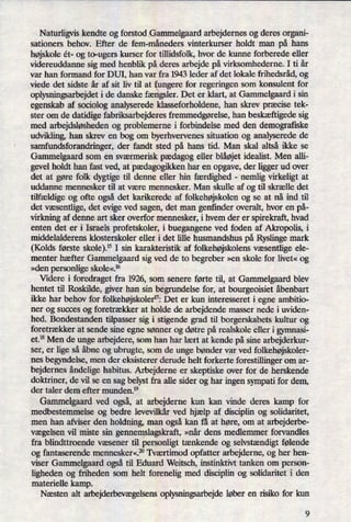 Naturligvis kendte og forstod Gammelgaardarbejdernes og deres organi-
sationers behov. Efter de fem-måneders vinterkurser holdt man på hans
højskoleét- og to-ugers kurser for tülidsfolk, hvor de kunne forberede eller
videreuddanne sig med henblik på deres arbejde på virksomhederne. I ti år
var han formand for DUI, han var fra 1943 leder af det lokale frihedsråd, og
viede det sidste år af sit liv til at fungere for regeringen som konsulent for
oplysningsarbejdet i de danske fængsler.Det er klart, at Gammelgaard i sin
egenskab af sociolog analyserede klasseforholdene, han skrev præcisetek-
ster om de datidige fabriksarbejderes fremmedgørelse,han beskæftigedesig
med arbejdsløshedenog problemerne i forbindelse med den demografiske
udvikling, han skrev en bog om byerhvervenes situation og analyserede de
samfundsforandringer, der fandt sted på hans tid. Man skal altså ikke se
Gammelgaard som en sværmerisk pædagog eller blåøjetidealist. Men alli-
gevel holdt han fast ved, at pædagogikkenhar en opgave, der ligger ud over
det at gøre folk dygtige til denne eller hin færdighed -
nemlig virkeligt at
uddanne mennesker til at være mennesker. Man skulle af og til skrælle det
tilfældigeog ofte også det karikerede af folkehøjskolen og se at nå ind til
det væsentlige,det evige ved sagen, det man genfinder overalt, hvor en på-
virkning af denne art sker overfor mennesker, i hvem der er spirekraft, hvad
enten det er i Israels profetskoler, i buegangene ved foden af Akropolis, i
middelalderens klosterskoler eller i det lille husmandshus på Ryslinge mark
(Kolds første skole).'5 I sin karakteristik af folkehøjskolensvæsentlige ele-
menter hæfter Gammelgaard sig ved de to begreber »en skole for livet« og
»den personlige skole«.16
Videre i foredraget fra 1926, som senere førte til, at Ganmlelgaard blev
hentet til Roskilde, giver han sin begrundelse for, at bourgeoisiet åbenbart
ikke har behov for folkehøjskolernzDet er kun interesseret i egne ambitio-
ner og succes og foretrækker at holde de arbejdende masser nede i uviden-
hed. Bondestanden tilpasser sig i stigende grad til borgerskabets kultur og
foretrækker at sende sine egne sønner og døtre på realskole eller i gymnasi-
et.18 Men de unge arbejdere, som han har lært at kende på sine arbejderkur-
ser, er lige så åbne og ubrugte, som de unge bønder var ved folkehøjskoler-
nes begyndelse, men der eksisterer derude helt forkerte forestillinger om ar-
bejdernes åndeligehabitus. Arbejderne er skeptiske over for de herskende
doktriner, de vil se en sag belyst fra alle sider og har ingen sympati for dem,
der taler dem efter munden.19
Gammelgaardved også,at arbejderne kun kan vinde deres kamp for
medbestemmelse og bedre levevilkår ved hjælp af disciplin og solidaritet,
men han afviser den holdning, man også kan få at høre, om at arbejderbe-
vægelsen vil miste sin gennemslagskraft, »når dens medlemmer forvandles
fra blindttroende væsener til personligt tænkende og selvstændigtfølende
og fantaserende mennesker«.20 Tværtimod opfatter arbejderne, og her hen-
viser Gammelgaard ogsåtil Eduard Weitsch, instinktivt tanken om person-
ligheden og friheden som helt forenelig med disciplin og solidaritet i den
materielle kamp.
Næsten alt arbejderbevægelsensoplysningsarbejde løber en risiko for kun
9
 