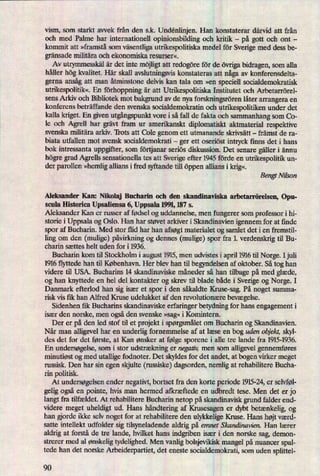vism, som starkt avvek från den s.k. Undénlinjen. Han konstaterar därvid att från
och med Palme har internationell opinionsbilding och kritik -
på gott och ont -
kommit att »framstå som väsentligautrikespolitiska mede] för Sverige med dess be-
gränsademilitära och ekonomiska resurser«.
Av utrymmesskälår det inte möjligtatt redogöreför de övrigabidragen, som alla
håller hög kvalitet. Här skall avslutningsvis konstateras att någaav konferensdelta-
gerna ansågatt man åtminstone delvis kan tala om »en speciell socialdemokratisk
utrikespolitik«.En förhoppningär att Utrikespolitiska Institutet och Arbetarrörel-
sens Arkiv och Bibliotek mot bakgrund av de nya forskningsrörenlåter arrangera en
konferens beträffande den svenska socialdemokratin och utrikespolitiken under det
kalla kriget. En given utgångspunktvore i så fall de fakta och sammanhang som 00-
le och Agrell har grävt fram ur amerikanskt diplomatiskt aktmaterial respektive
svenska militära arkiv. 'li'ots att Cole genom ett utmanande skrivsätt -
främst de ra-
biata utfallen mot svensk socialdemokrati -
ger ett oseriöst intrka finns det i hans
bok intressanta uppgifter, som förtjanar seriös diskussion. Det senare gäller i ännu
högre grad Agrells sensationella tes att Sverige efter 1945 förde en utn'kespolitik un-
der parollen »hemligallians i fred syftande till öppen allians i krig«
Bengt Nikon
Aleksander Kan: Nikolai Bucharin och den skandinaviska arbetarrörelsen, Opu-
scula Historica Upsaliensa 6, Uppsala 1991, 187 s.
Aleksander Kan er russer af fødsel og uddannelse, men fungerer som professor i hi-
storie i Uppsala og Oslo. Han har støvet arkiver i Skandinavien igennem for at finde
spor af Bucharin. Med stor flid har han afsøgtmaterialet og samlet det i en fremstil-
ling om den (mulige) påvirkningog dennes (mulige) spor fra 1. verdenskrig til Bu-
charin sættes helt uden for i 1936.
Bucharin kom til Stockholm i august 1915,men udvistes i april 1916 til Norge. Ijuli
1916 flyttede han til København. Her blev han til begyndelsen af oktober. Så tog han
videre til USA. Bucharins 14 skandinaviske måneder så han tilbage på med glæde,
og han knyttede en hel del kontakter og skrev til blade både i Sverige og Norge. I
Danmark efterlod han sig især et spor i den såkaldte Kruse-sag. På noget summa-
risk vis fik han Alfred Kruse udelukket af den revolutionære bevægelse.
Sidenhen fik Bucharins skandinaviske erfaringer betydning for hans engagement i
især den norske, men ogsåden svenske »sag« i Komintern.
Der er på den led stof til et projekt i spørgsmåletom Bucharin og Skandinavien.
Når man alligevel har en underlig fornemmelse af at læse en bog uden objekt, skyl-
des det for det første, at Kan ønsker at følge sporene i alle tre lande fra 1915-1936.
En undersøgelse,som i stor udstrækninger negativ, men som alligevel gennemføres
minutiøst og med utallige fodnoter. Det skyldes for det andet, at bogen virker meget
russisk. Den har sin egen skjulte (russiske) dagsorden, nemlig at rehabilitere Bucha-
rin politisk.
At undersøgelsenender negativt, bortset fra den korte periode 1915-24,er selvføl-
gelig ogsåen pointe, hvis man hermed atkræftede en udbredt tese. Men det er jo
langt fra tilfældet. At rehabilitere Bucharin netop på skandinavisk grund falder end-
videre meget uheldigt ud. Hans håndteringaf Krusesagen er dybt betænkelig,og
han orde ikke selv noget for at rehabilitere den ulykkelige Kruse. Hans højtværd-
satte intellekt udfolder sig tilsyneladende aldrig på emnet Skandinavien. Han lærer
aldrig at forstå de tre lande, hvilket hans indgriben især i den norske sag, demon-
strerer med al ønskeligtydelighed. Men vanlig bolsjevikisk mangel på nuancer spal-
tede han det norske Arbeiderpartiet, det eneste socialdemokrati, som uden splittel-
90
 