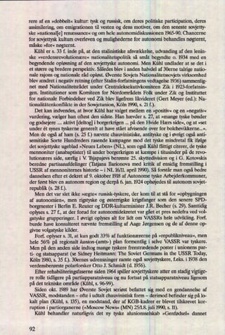 rere af en »dobbelt« kultur: tysk og russisk, om deres politiske participation, deres
assimilering, om emigrationen til vesten- og dens motiver, om den seneste sovjetty-
ske »national[e]renæssance« og om hele autonomidiskussionen 1965-90. Chancerne
for sovjettyskkulturs overleven og mulighederne for autonomi behandles nøgternt,
måske »for« nøgtemt.
Kühl er s. 33 f. inde på,at den stalinistiske afsvækkelse, udvanding af den lenin-
ske »verdensrevolutionære« nationalitetspolitik så småt begyndte 0. 1934 med en
begyndende opløsningaf den sovjettyske autonomi. Men Kühl undlader at se det i
et større og bredere perspektiv. Således blev i anden halvdel af 30erne talrige natio-
nale rajons og nationale råd opløst.Øverste Sovjets Nationalitetssovjets virksomhed
blev ændret i negativ retning (efter Stalin-forfatningens vedtagelse 1936)sammenlig-
net med Nationalitetsrådet under Centraleksekutivkomiteen Zik i 1923-forfatnin-
gen. Institutioner som Komiteen for Nordområdets Folk under Zik og Instituttet
for nationale Forbindelser ved Zik blev ligefrem likvideret (Gert Meyer (ed.): Na-
tionalitätenkonflikte in der Sowjetunion, Köln 1990, s. 21 f.).
Det kan indvendes, at hvor Kühl har valget mellem en »positiv«og en »negativ«
vurdering, vælger han oftest den sidste. Han hævder s. 27, at »mange tyske bønder
og godsejere aktivt [deltog] i borgerkrigen på den Hvide Hærs side«,og at »set
under ét synes tyskerne generelt at have stået afvisende over for bolchevikkerne...«.
Men de ogsåaf ham (s. 25 f.) nævnte chauvinistiske, antityske og i øvrigtogsåanti-
semitiske Sorte Hundreders rasende kampagne mod det tyske mindretal ñk ifølge
det sovjettyske ugeblad »Neues Leben« (NL), som ogsåKühl flittigt citerer, de tyske
mennoniter (anabaptister) til under borgerkrigen at kæmpe i titusinder på de revo-
lutionæres side, sæng i V Tsjapajevs berømte 25. skyttedivision og i G. Kotovskis
beredne partisanafdelinger (Tatjana Ilarionova med kritik af ensidig fremstilling i
USSR af mennonitemes historie -
i NL 16/11. april 1990).Så forstår man ogsåbedre
dannelsen efter et dekret af 9. oktober 1918 af Autonome tyske Arbejderkommuner,
der først blev en autonom region og derpå6. jan. 1924 ophøjedestil autonom sovjet-
republik (s. 28 f.).
Men det var slet ikke »ægte« russisk-tyskere, der kom til at stå for »opbygningen
af autonomien«, men rigstyske og østern'gskekrigsfanger som den senere SPD-
borgmester i Berlin E. Renter og DDR-kulturminister J .K Becher (s. 29). Samtidig
oplyses s. 27 f., at der forud for autonomidekretet var gåetet pres nedefra ved vol-
gatyske grupperinger. I øvrigtoplyses alt for lidt om VASSRs hele udvikling. Forf.
burde have konsulteret nævnte fremstilling af Aage Jørgensen og de af denne op-
givne volgatyske kilder.
Forf. oplyser s. 31, at kun godt 33% af funktionærerne på »republilmiveau«,men
hele 56% på regionalt kanton-(amts-) plan formentlig i selve VASSR var tyskere.
Men på den anden side indtog mange tyskere fremtrædende poster i unionens par-
ti- og statsapparat (se Sidney Heitmann: The Soviet Germans in the USSR deay,
Köln 1980, s. 35 f.). 30ernes udrensninger ramte ogsåsovjettyskere, f.eks. i 1938 den
verdensberømte polarforsker Otto J. Schmidt (d. 1956).
Efter rehabiliteringsfaseme siden 1964 spiller sovjettyskereatter en stadigvigtige-
re rolle tidligere på partiapparatniveau og nu fortsat på statsapparatniveau ligesom
på det tekniske område (Kühl,s.
96-99).
Siden okt. 1989 har Øverste Sovjet seriøst befattet sig med en gendannelse af
VASSR, modstanden -
ofte i udtalt chauvinistisk forrn -
derimod befinder sig på 10-
kalt plan (Kühl, s. 135), en modstand, der af KGB-kadrer er blevet tilskrevet kor-
ruption i partiorganerne (»MoscowNews« (MN) 25/18. juli 1990, s. 11).
Kühl behandler naturligvis det ny tyske alunionsselskab »Genfødsel« dannet
92
 