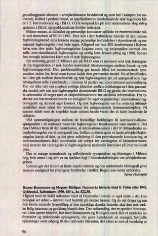 grundlæggendeelement i arbejderklassens bevidsthed og som led i kampen for au-
tonomi, hvilket i praksis betød, at syndikalisterne modarbejdede tysk hegemoni bå-
de i 2. Internationale og i ISLO. CGTs synspunkter på internationalisme slog aldrig
igennem i ISLO, og syndikalisteme forblev isolerede.
Milner mener, at tilfældet og personlige kontakter spillede en fremtrædende rol-
le ved dannelsen af ISDO i 1901 Hun kan i den forbindelse henvise til den danske
fagforeningsmand Jens Jensens mange personlige forbindelser i skandinavisk og eu-
ropæisk fagbevægelsei det hele taget. Alligevel ser hun 1901 konferencen i Køben-
havn som den tyske fagforeningsleder Legiens værk, og underspiller dermed den
rolle, som skandinavisk fagbevægelseog særlig Jens Jensen påtog sig i 1901. Senere
hen overgik initiativet klart nok til tysk fagbevægelse.
En væsentliggrund til Milners syn på ISLO som et nærmest rent tysk foretagen-
de fra begyndelsen er nok hendes synsvinkel: Modsætningenmellem fransk og tysk
fagforeningspolitik. Den problemstilling gør hende blind for modsatrettede syns-
punkter inden for, hvad man kunne kalde den germanske model. En af brudflader-
ne i den gik mellem skandinavisk og tysk fagbevægelsessyn på spørgsmålsom fag-
bevægelsensrolle i samfundet, i relation til partiet og i international sammenhæng.
Der var ikke tale om enighed endsige identitet mellem holdningerne i den german-
ske model, selv om tysk fagbevægelsedominerede ISLO og gjorde det intemationa-
le sekretariat til noget nær et ekspeditionskontor for statistisk information. For ty-
skerne var internationalismen en mulighed for øget organisering i international fag-
bevægelseog dermed øget kontrol. Og tysk fagbevægelsevar fra omkring århund-
redskiftet mest udsat for konkurrence fra uorganiserede fremmedarbejdere. På
samme måde som de engelske trade unions havde været det et halvt hundrede år
tidligere.
Ved sammenligningen mellem de forskellige holdninger til internationalisme-
spørgsmåleti de nationalt baserede fagbevægelserfremkommer visse mønstre. Det
fører Milner frem til den konklusion, at internationalismen i det 19. århundredes ar-
bejderbevægelsevar et spørgsmålom, hvilken praktisk gavn et lands arbejder/fagbe-
vægelse havde af den, og det giver anledning til den provokerende konstatering, at
internationalismen ikke automatisk var udtryk for varetagelse af klasseinteresser,
men snarere for varetagelse af fagbevægelsensnationale interesser på internationalt
plan.
Der er mange spændende og udfordrende synspunkter og slutninger i Milners
bog, hvis emne i sig selv er en sjælden fugl i historieskrivningen om arbejderbevæ-
gelsen.
Indexet gør det lettere at finde rundt i teksten og den omfattende bibliograñgiver
læseren mulighed for yderligere fordybelse i stoffet. Bogen kan varmt anbefales.
Søren Federspiel
Hanne Rasmussen og Mogens Rüdiger: Damarks historie bind 8. Tiden eller 1.945,
Gyldendal, København 1990,485 s., kr. 522,50.
I lighed med de hidtil udkomne bind af Danmarks historie er ogsådette -
det kro-
nologisk set sidste -
skrevet med henblik på danske læsere. Og da det drejer sigom
den første samlede fremstilling af den samtidige danske historie, skal den nok væk-
ke livliginteresse og genklang blandt dem. Den udlænding,der er specielt interesse-
ret i den nyeste historie, har med Rasmussens og Rüdigersværk fået et særdeles in-
formatin og nyskabende opslagsværk,der giver ham/hende en mængde faktuelle
oplysninger samt adgang til den relevante litteratur, det ellers er nok så vanskelig at
96
 