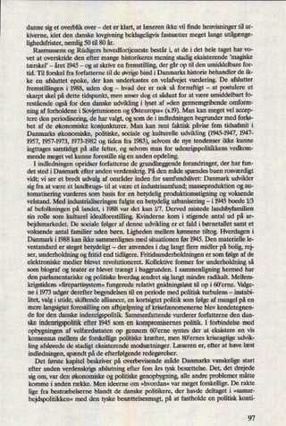 danne siget overblik over -
det er klart, at læseren ikke vil finde henvisninger til ar-
kiverne, idet den danske lovgivning beklageligvis fastsætter meget lange utilgænge-
lighedsfrister, nemlig 50 til 80 år.
Rasmussens og Rüdigers hovedfortjeneste består i, at de i det hele taget har vo-
vet at overskride den efter mange historikeres mening stadig eksisterende 'magiske
tærskel' -
året 1945 -
og at skrive en fremstilling, der gårop til den umiddelbare for-
tid. Til forskel fra forfatterne til de øvrigebind i Danmarks historie behandler de ik-
ke en afsluttet epoke, der kan underkastes en velafvejet vurdering. De afslutter
fremstillingen i 1988, uden dog -
hvad der er nok så fornuftigt -
at postulere et
skarpt skel på dette tidspunkt, men anser dog et sådant for at være umiddelbart fo-
restående ogsåfor den danske udvikling i lyset af »den gennemgribende omform-
ning af forholdene i Sovjetunionen og Østeuropa«(s.19).Man kan meget vel accep-
tere den periodisering, de har valgt, og som de i indledningen begrunder med forlø-
bet af de økonomiske konjunkturer. Man kan rent faktisk påvisefem tidsafsnit i
Danmarks økonomiske, politiske, sociale og kulturelle udvikling (1945-1947,1947-
1957, 1957-1973, 1973-1982 og tiden fra 1983),selvom de nye tendenser ikke kunne
iagttages samtidigt på alle felter, og selvom man for udenrigspolitikkens vedkom-
mende meget vel kunne forestille sig en anden opdeling.
I indledningen opridser forfatterne de grundlæggendeforandringer, der har fun-
det sted i Danmark efter anden verdenskrig. På den måde spændes buen rosværdigt
vidt; vi ser et bredt udvalg af områder inden for samfundslivet: Danmark udvikler
sig fra at være et landbrugs- til at være et industrisamfund; masseproduktion og au-
tomatisering vurderes som basis for en betydelig produktionsstigning og voksende
velstand. Med industrialiseringen fulgte en betydelig urbanisering -i 1945 boede 1⁄3
af befolkningen på landet, i 1988 var det kun 1⁄7. Derved mistede landsbyfamilien
sin rolle som kulturel idealforestilling. Kvinderne kom i stigende antal ud på ar-
bejdsmarkedet. De sociale følger af denne udvikling er et fald i børnetallet samt et
voksende antal familier uden børn. Ligheden mellem kønnene tiltog. Hverdagen i
Danmark i 1988 kan ikke sammenlignes med situationen før 1945. Den materielle le-
vestande er steget betydeligt -
der anvendes i dag langt flere midler på bolig, rej-
ser, underholdning og fritid end tidligere. Fritidsunderholdningen er som følge af de
elektroniske medier blevet revolutioneret. Kollektive former for underholdning så
som biograf og teater er blevet trængt i baggrunden. I sammenligning hermed har
den parlamentariske og politiske hverdag ændret sig langt mindre radikalt. Mellem-
krigstidens »ñrepartisystem«fungerede relativt gnidningsløsttil op i 60'erne. Valge-
ne i 1973 udgørderefter begyndelsen til en periode med politisk turbulens -
instabi-
litet, valg i utide, skiftende alliancer, en kortsigtet politik som følge af mangel på en
mere langsigtet forestilling om afhjælpningaf krisefænomenerne blev kendetegnen-
de for den danske indenrigspolitik. Sammenfattende vurderer forfatterne den dan-
ske indenrigspolitikefter 1945 som en kompromisemes politik. I forbindelse med
opbygningen af velfærdsstaten op gennem 60”erne syntes der at eksistere en vis
konsensus mellem de forskellige politiske kræfter, men 80'ernes kriseagtige udvik-
ling afslørede de stadigt eksisterende modsætninger.Læseren er, efter at have læst
indledningen, spændtpå de efterfølgenderedegørelser.
Det første kapitel beskriver på overbevisende måde Danmarks vanskelige start
efter anden verdenskrigs afslutning efter fem års tysk besættelse. Det, det drejede
sig om, var den økonomiske og politiske genopbygning, alle andre problemer måtte
komme i anden række. Men ideerne om »hvordan« var meget forskellige. De rakte
lige fra bestræbelserne blandt de danske politikere, der havde deltaget i »samar-
bejdspolitikken«med den tyske besættelsesmagt,på at fastholde en politisk konti-
97
 