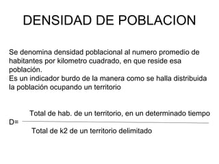 DENSIDAD DE POBLACION Se denomina densidad poblacional al numero promedio de habitantes por kilometro cuadrado, en que reside esa población. Es un indicador burdo de la manera como se halla distribuida la población ocupando un territorio Total de hab. de un territorio, en un determinado tiempo D= Total de k2 de un territorio delimitado 