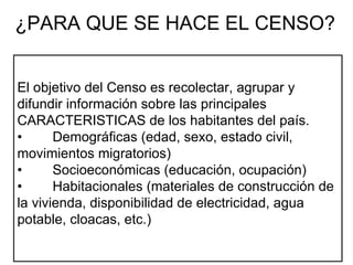 El objetivo del Censo es recolectar, agrupar y difundir información sobre las principales CARACTERISTICAS de los habitantes del país. • Demográficas (edad, sexo, estado civil,  movimientos migratorios)  • Socioeconómicas (educación, ocupación)  • Habitacionales (materiales de construcción de la vivienda, disponibilidad de electricidad, agua potable, cloacas, etc.)    ¿PARA QUE SE HACE EL CENSO? 