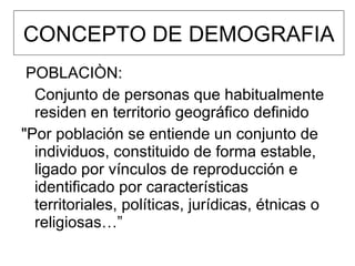 CONCEPTO DE DEMOGRAFIA POBLACIÒN: Conjunto de personas que habitualmente residen en territorio geográfico definido "Por población se entiende un conjunto de individuos, constituido de forma estable, ligado por vínculos de reproducción e identificado por características territoriales, políticas, jurídicas, étnicas o religiosas…” 