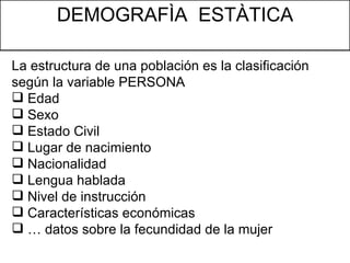 DEMOGRAFÌA  ESTÀTICA La estructura de una población es la clasificación según la variable PERSONA Edad Sexo Estado Civil Lugar de nacimiento Nacionalidad Lengua hablada Nivel de instrucción Características económicas …  datos sobre la fecundidad de la mujer 