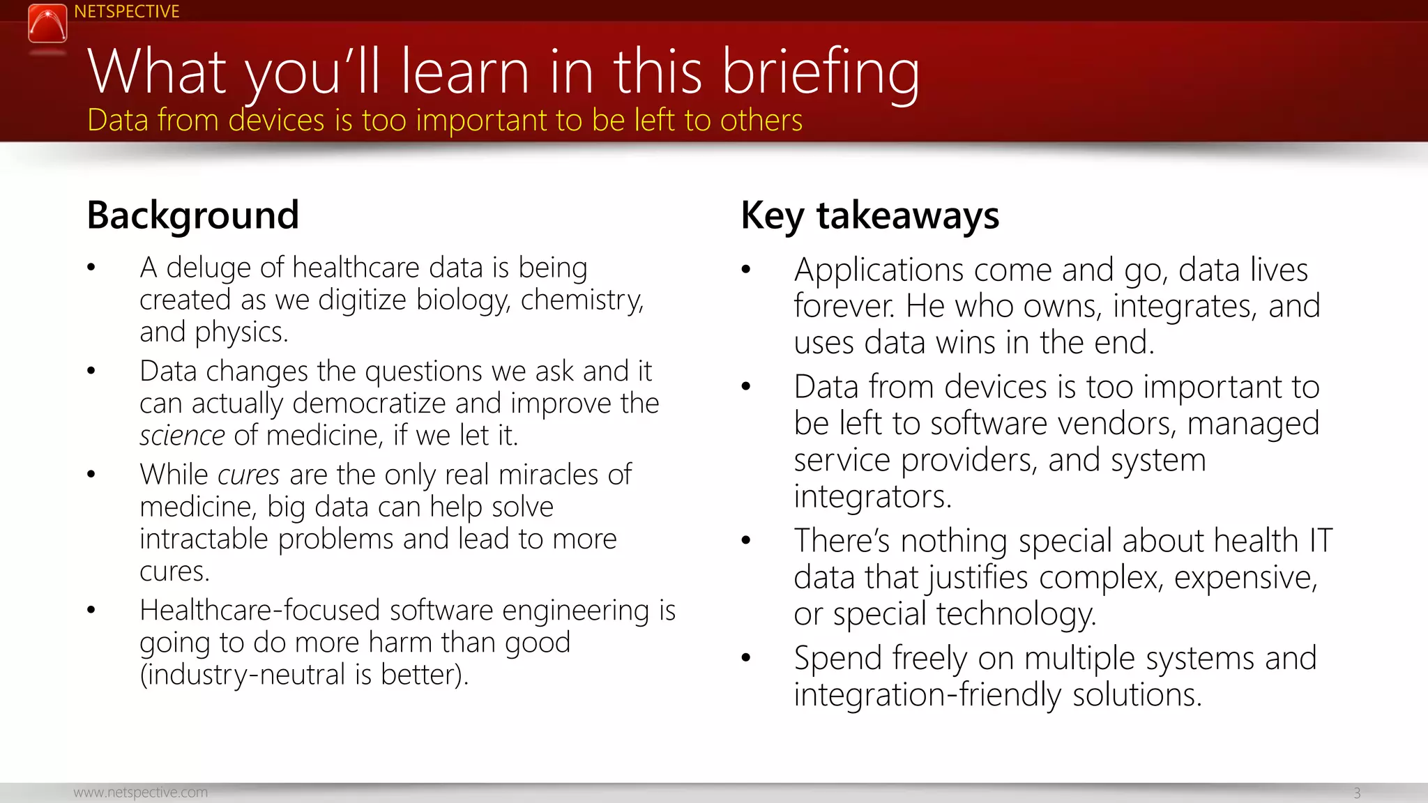 NETSPECTIVE

What you’ll learn in this briefing
Data from devices is too important to be left to others

Background
•
•
•

•

A deluge of healthcare data is being
created as we digitize biology, chemistry,
and physics.
Data changes the questions we ask and it
can actually democratize and improve the
science of medicine, if we let it.
While cures are the only real miracles of
medicine, big data can help solve
intractable problems and lead to more
cures.
Healthcare-focused software engineering is
going to do more harm than good
(industry-neutral is better).

www.netspective.com

Key takeaways
•
•

•
•

Applications come and go, data lives
forever. He who owns, integrates, and
uses data wins in the end.
Data from devices is too important to
be left to software vendors, managed
service providers, and system
integrators.
There’s nothing special about health IT
data that justifies complex, expensive,
or special technology.
Spend freely on multiple systems and
integration-friendly solutions.
3

 