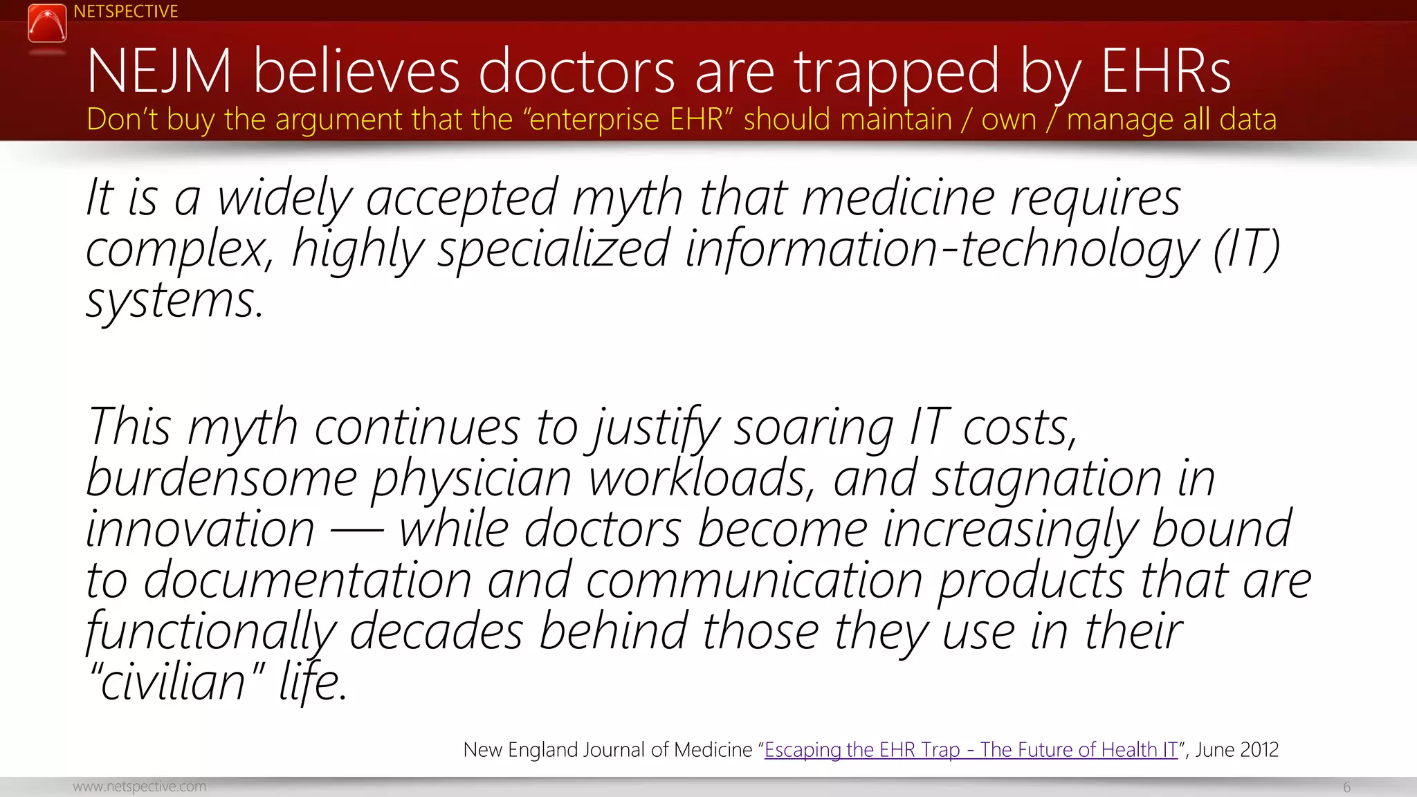NETSPECTIVE

NEJM believes doctors are trapped by EHRs

Don’t buy the argument that the “enterprise EHR” should maintain / own / manage all data

It is a widely accepted myth that medicine requires
complex, highly specialized information-technology (IT)
systems.
This myth continues to justify soaring IT costs,
burdensome physician workloads, and stagnation in
innovation — while doctors become increasingly bound
to documentation and communication products that are
functionally decades behind those they use in their
“civilian” life.
New England Journal of Medicine “Escaping the EHR Trap - The Future of Health IT”, June 2012
www.netspective.com

6

 