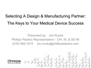 Selecting A Design & Manufacturing Partner: The Keys to Your Medical Device Success Presented by:  Jim Rundo Phillips Plastics Representative – OH, IN, & SE MI (216) 956-7574  [email_address] 
