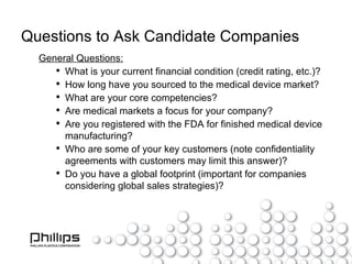 Questions to Ask Candidate Companies General Questions: What is your current financial condition (credit rating, etc.)? How long have you sourced to the medical device market? What are your core competencies? Are medical markets a focus for your company? Are you registered with the FDA for finished medical device manufacturing? Who are some of your key customers (note confidentiality agreements with customers may limit this answer)? Do you have a global footprint (important for companies considering global sales strategies)? 