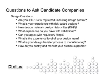Questions to Ask Candidate Companies Design Questions: Are you ISO-13485 registered, including design control? What is your experience with risk-based designs? How do you maintain design history files (DHF)? What experience do you have with validations? Can you assist with regulatory filings? What is the experience level of your design team? What is your design transfer process to manufacturing? How do you qualify and monitor your outside suppliers? 