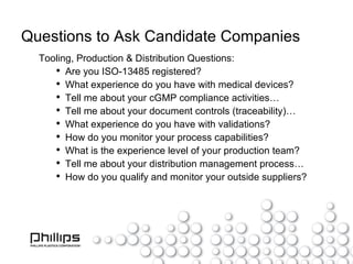 Questions to Ask Candidate Companies Tooling, Production & Distribution Questions: Are you ISO-13485 registered? What experience do you have with medical devices? Tell me about your cGMP compliance activities… Tell me about your document controls (traceability)… What experience do you have with validations? How do you monitor your process capabilities? What is the experience level of your production team? Tell me about your distribution management process… How do you qualify and monitor your outside suppliers? 