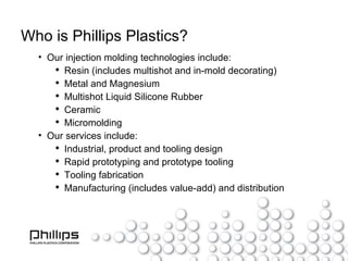 Who is Phillips Plastics? Our injection molding technologies include: Resin (includes multishot and in-mold decorating) Metal and Magnesium Multishot Liquid Silicone Rubber Ceramic Micromolding Our services include: Industrial, product and tooling design Rapid prototyping and prototype tooling Tooling fabrication Manufacturing (includes value-add) and distribution 