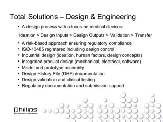 Total Solutions – Design & Engineering A design process with a focus on medical devices: Ideation > Design Inputs > Design Outputs > Validation > Transfer A risk-based approach ensuring regulatory compliance ISO-13485 registered including design control Industrial design (ideation, human factors, design concepts) Integrated product design (mechanical, electrical, software) Model and prototype assembly Design History File (DHF) documentation Design validation and clinical testing Regulatory documentation and submission support 