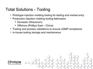 Total Solutions - Tooling Prototype injection molding tooling for testing and market entry Production injection molding tooling fabrication Domestic (Wisconsin) Offshore (Phillips East – China) Tooling and process validations to ensure cGMP compliance In-house tooling storage and maintenance 