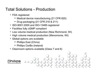 Total Solutions - Production FDA registered Medical device manufacturing (21 CFR 820) Drug packaging (21 CFR 210 & 211) ISO-9001:2000 and ISO-13485 registered Facilities fully cGMP compliant Low volume medical production (New Richmond, WI) High volume medical production (Menomonie, WI) Global options are available Phillips East (China) Phillips CerBo (Ireland) Cleanroom options available (Class 7 and 8) 