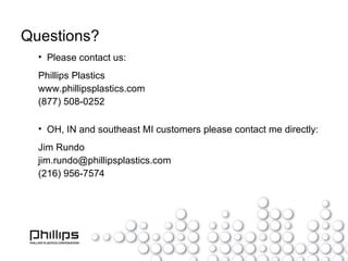 Questions? Please contact us: Phillips Plastics www.phillipsplastics.com (877) 508-0252 OH, IN and southeast MI customers please contact me directly: Jim Rundo [email_address] (216) 956-7574 