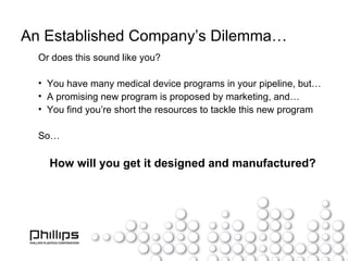An Established Company’s Dilemma… Or does this sound like you? You have many medical device programs in your pipeline, but… A promising new program is proposed by marketing, and… You find you’re short the resources to tackle this new program So… How will you get it designed and manufactured? 