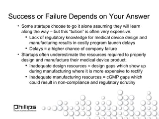Success or Failure Depends on Your Answer Some startups choose to go it alone assuming they will learn along the way – but this “tuition” is often very expensive: Lack of regulatory knowledge for medical device design and manufacturing results in costly program launch delays Delays = a higher chance of company failure Startups often underestimate the resources required to properly design and manufacture their medical device product: Inadequate design resources = design gaps which show up during manufacturing where it is more expensive to rectify Inadequate manufacturing resources = cGMP gaps which could result in non-compliance and regulatory scrutiny 