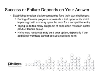 Success or Failure Depends on Your Answer Established medical device companies face their own challenges: Putting off a new program represents a lost opportunity which impacts growth and may open the door for a competitive entry Trying to do too many programs at once often results in costly product launch delays Hiring new resources may be a poor option, especially if the additional workload cannot be sustained long-term 