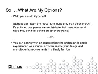So … What Are My Options? Well, you can do it yourself: Startups can “learn the ropes” (and hope they do it quick enough) Established companies can redistribute their resources (and hope they don’t fall behind on other programs) … or… You can partner with an organization who understands and is experienced your market and can handle your design and manufacturing requirements in a timely fashion 
