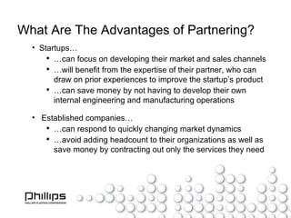 What Are The Advantages of Partnering? Startups… … can focus on developing their market and sales channels … will benefit from the expertise of their partner, who can draw on prior experiences to improve the startup’s product … can save money by not having to develop their own internal engineering and manufacturing operations Established companies… … can respond to quickly changing market dynamics … avoid adding headcount to their organizations as well as save money by contracting out only the services they need 