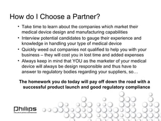 How do I Choose a Partner? Take time to learn about the companies which market their medical device design and manufacturing capabilities Interview potential candidates to gauge their experience and knowledge in handling your type of medical device Quickly weed out companies not qualified to help you with your business – they will cost you in lost time and added expenses Always keep in mind that YOU as the marketer of your medical device will always be design responsible and thus have to answer to regulatory bodies regarding your suppliers, so… The homework you do today will pay off down the road with a successful product launch and good regulatory compliance 