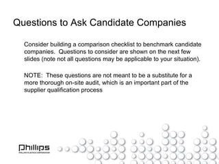 Questions to Ask Candidate Companies Consider building a comparison checklist to benchmark candidate companies.  Questions to consider are shown on the next few slides (note not all questions may be applicable to your situation). NOTE:  These questions are not meant to be a substitute for a more thorough on-site audit, which is an important part of the supplier qualification process 