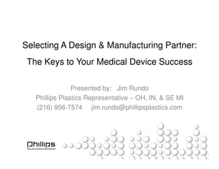 Selecting A Design & Manufacturing Partner:
 The Keys to Your Medical Device Success

                Presented by: Jim Rundo
   Phillips Plastics Representative – OH, IN, & SE MI
   (216) 956-7574 jim.rundo@phillipsplastics.com
 