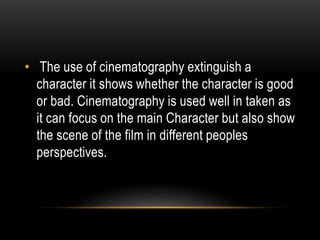 • The use of cinematography extinguish a
character it shows whether the character is good
or bad. Cinematography is used well in taken as
it can focus on the main Character but also show
the scene of the film in different peoples
perspectives.
 