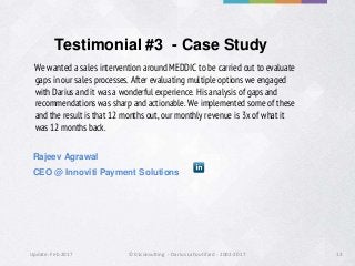 Update: Feb 2017 ©01consulting - Darius Lahoutifard - 2002-2017 13
Testimonial #3 - Case Study
We wanted a sales intervention around MEDDIC to be carried out to evaluate
gaps in our sales processes. After evaluating multiple options we engaged
with Darius and it was a wonderful experience. His analysis of gaps and
recommendations was sharp and actionable. We implemented some of these
and the result is that 12 months out, our monthly revenue is 3x of what it
was 12 months back.
Rajeev Agrawal
CEO @ Innoviti Payment Solutions
 